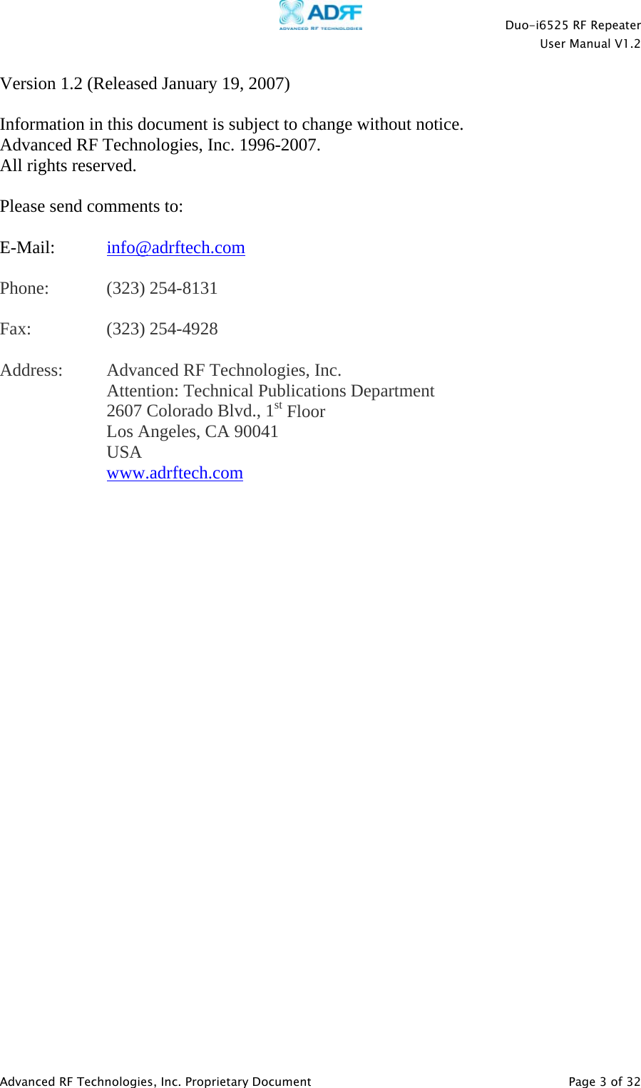    Duo-i6525 RF Repeater  User Manual V1.2  Advanced RF Technologies, Inc. Proprietary Document   Page 3 of 32  Version 1.2 (Released January 19, 2007)  Information in this document is subject to change without notice. Advanced RF Technologies, Inc. 1996-2007.   All rights reserved.  Please send comments to:  E-Mail:  info@adrftech.com   Phone:   (323) 254-8131  Fax:   (323) 254-4928  Address:  Advanced RF Technologies, Inc.   Attention: Technical Publications Department 2607 Colorado Blvd., 1st Floor Los Angeles, CA 90041 USA www.adrftech.com     