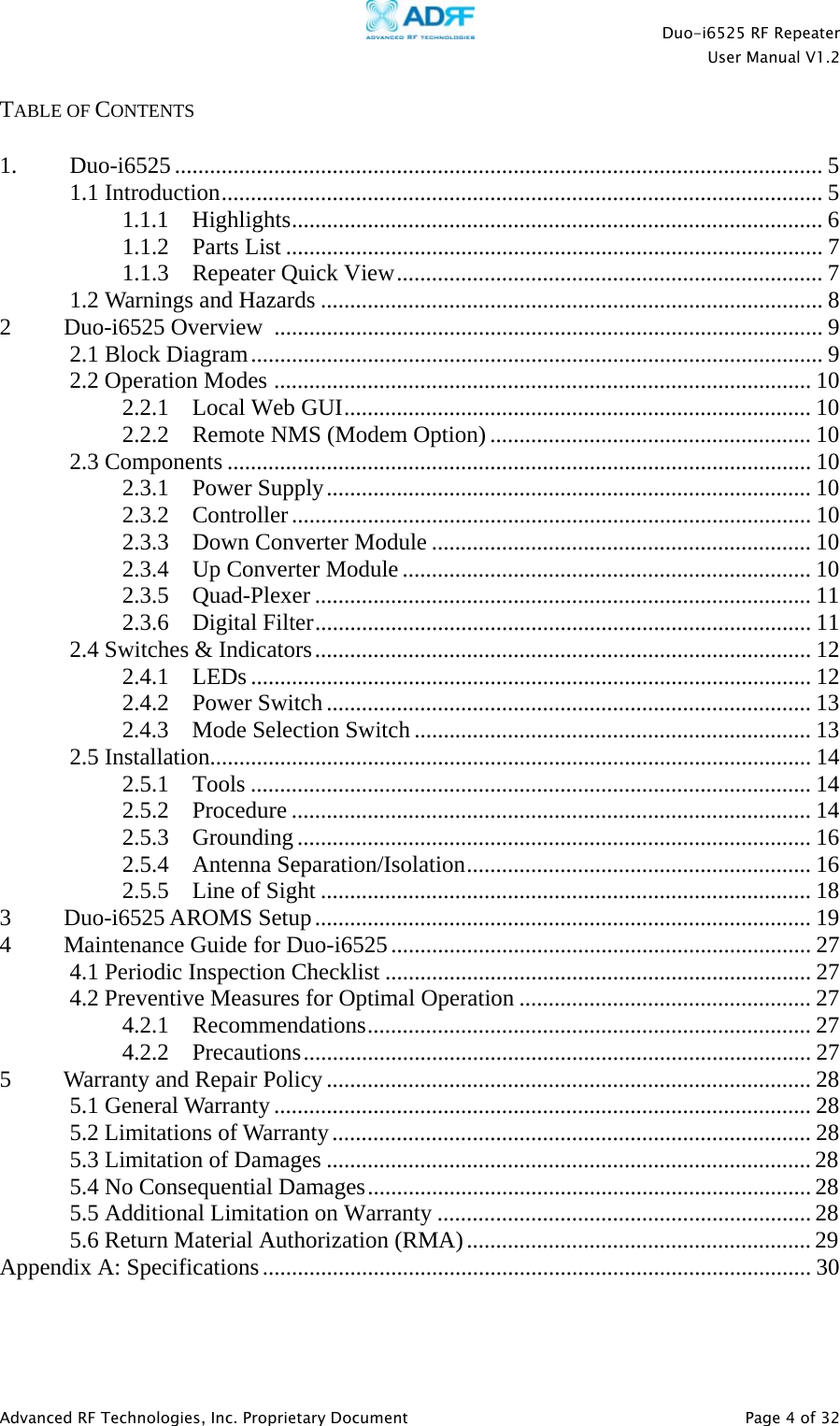    Duo-i6525 RF Repeater  User Manual V1.2  Advanced RF Technologies, Inc. Proprietary Document   Page 4 of 32  TABLE OF CONTENTS  1. Duo-i6525 ............................................................................................................... 5 1.1 Introduction ....................................................................................................... 5 1.1.1 Highlights ........................................................................................... 6 1.1.2 Parts List ............................................................................................ 7 1.1.3  Repeater Quick View ......................................................................... 7 1.2 Warnings and Hazards ...................................................................................... 8 2         Duo-i6525 Overview  .............................................................................................. 9 2.1 Block Diagram .................................................................................................. 9 2.2 Operation Modes  ............................................................................................ 10 2.2.1 Local Web GUI ................................................................................ 10 2.2.2  Remote NMS (Modem Option) ....................................................... 10 2.3 Components .................................................................................................... 10 2.3.1 Power Supply ................................................................................... 10 2.3.2 Controller ......................................................................................... 10 2.3.3  Down Converter Module ................................................................. 10 2.3.4  Up Converter Module ...................................................................... 10 2.3.5 Quad-Plexer ..................................................................................... 11 2.3.6 Digital Filter ..................................................................................... 11 2.4 Switches &amp; Indicators ..................................................................................... 12 2.4.1 LEDs ................................................................................................ 12 2.4.2 Power Switch ................................................................................... 13 2.4.3  Mode Selection Switch .................................................................... 13 2.5 Installation....................................................................................................... 14 2.5.1 Tools ................................................................................................ 14 2.5.2 Procedure ......................................................................................... 14 2.5.3 Grounding ........................................................................................ 16 2.5.4 Antenna Separation/Isolation ........................................................... 16 2.5.5  Line of Sight .................................................................................... 18 3         Duo-i6525 AROMS Setup ..................................................................................... 19 4         Maintenance Guide for Duo-i6525 ........................................................................ 27 4.1 Periodic Inspection Checklist ......................................................................... 27 4.2 Preventive Measures for Optimal Operation .................................................. 27 4.2.1 Recommendations ............................................................................ 27 4.2.2 Precautions ....................................................................................... 27 5         Warranty and Repair Policy ................................................................................... 28 5.1 General Warranty ............................................................................................ 28 5.2 Limitations of Warranty .................................................................................. 28 5.3 Limitation of Damages ................................................................................... 28 5.4 No Consequential Damages ............................................................................ 28 5.5 Additional Limitation on Warranty ................................................................ 28 5.6 Return Material Authorization (RMA) ........................................................... 29 Appendix A: Specifications .............................................................................................. 30   