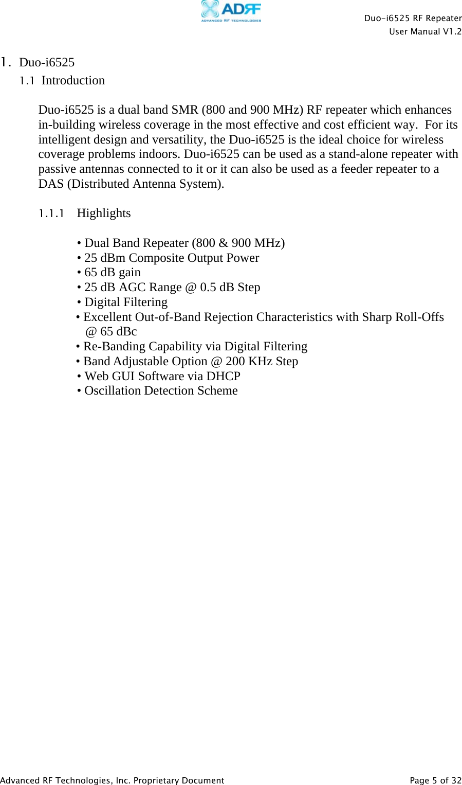    Duo-i6525 RF Repeater  User Manual V1.2  Advanced RF Technologies, Inc. Proprietary Document   Page 5 of 32  1. Duo-i6525  1.1  Introduction  Duo-i6525 is a dual band SMR (800 and 900 MHz) RF repeater which enhances in-building wireless coverage in the most effective and cost efficient way.  For its intelligent design and versatility, the Duo-i6525 is the ideal choice for wireless coverage problems indoors. Duo-i6525 can be used as a stand-alone repeater with passive antennas connected to it or it can also be used as a feeder repeater to a DAS (Distributed Antenna System).  1.1.1 Highlights  • Dual Band Repeater (800 &amp; 900 MHz) • 25 dBm Composite Output Power • 65 dB gain • 25 dB AGC Range @ 0.5 dB Step • Digital Filtering  • Excellent Out-of-Band Rejection Characteristics with Sharp Roll-Offs     @ 65 dBc • Re-Banding Capability via Digital Filtering • Band Adjustable Option @ 200 KHz Step • Web GUI Software via DHCP • Oscillation Detection Scheme                        