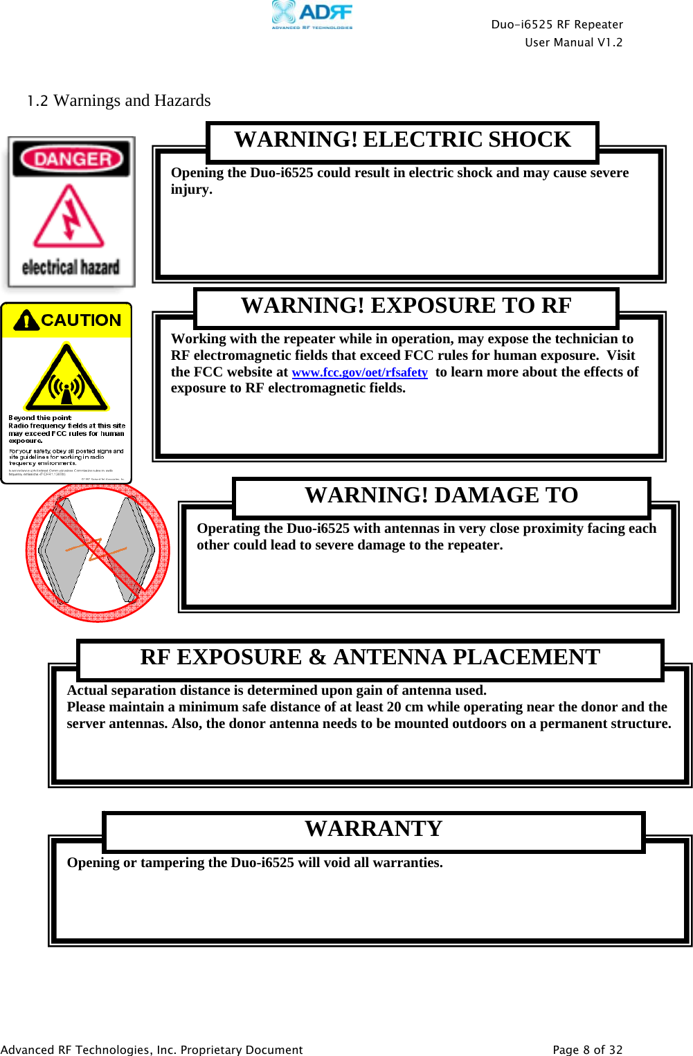    Duo-i6525 RF Repeater  User Manual V1.2  Advanced RF Technologies, Inc. Proprietary Document   Page 8 of 32   1.2 Warnings and Hazards               Actual separation distance is determined upon gain of antenna used. Please maintain a minimum safe distance of at least 20 cm while operating near the donor and the server antennas. Also, the donor antenna needs to be mounted outdoors on a permanent structure. RF EXPOSURE &amp; ANTENNA PLACEMENT Opening or tampering the Duo-i6525 will void all warranties. WARRANTY Operating the Duo-i6525 with antennas in very close proximity facing each other could lead to severe damage to the repeater.   WARNING! DAMAGE TO Working with the repeater while in operation, may expose the technician to RF electromagnetic fields that exceed FCC rules for human exposure.  Visit the FCC website at www.fcc.gov/oet/rfsafety  to learn more about the effects of exposure to RF electromagnetic fields.   WARNING! EXPOSURE TO RF Opening the Duo-i6525 could result in electric shock and may cause severe injury. WARNING! ELECTRIC SHOCK 