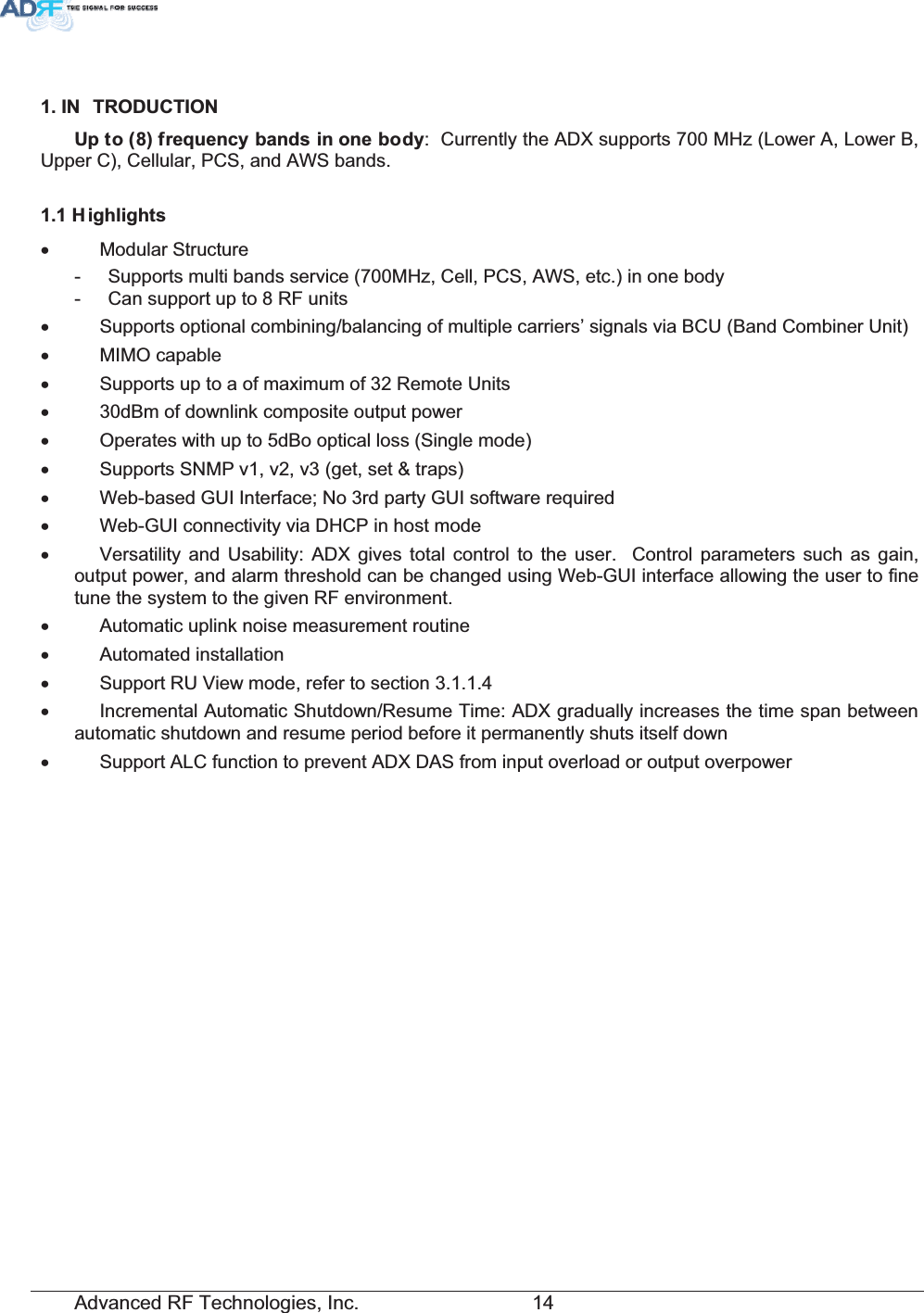 Advanced RF Technologies, Inc.         14 ,1 752&apos;8&amp;7,218SWRIUHTXHQF\EDQGVLQRQHERG\:  Currently the ADX supports 700 MHz (Lower A, Lower B, Upper C), Cellular, PCS, and AWS bands. + LJKOLJKWVx  Modular Structure  -  Supports multi bands service (700MHz, Cell, PCS, AWS, etc.) in one body -  Can support up to 8 RF units x  Supports optional combining/balancing of multiple carriers’ signals via BCU (Band Combiner Unit) x MIMO capable x  Supports up to a of maximum of 32 Remote Units x  30dBm of downlink composite output power x  Operates with up to 5dBo optical loss (Single mode) x  Supports SNMP v1, v2, v3 (get, set &amp; traps) x  Web-based GUI Interface; No 3rd party GUI software required x  Web-GUI connectivity via DHCP in host mode x  Versatility and Usability: ADX gives total control to the user.  Control parameters such as gain, output power, and alarm threshold can be changed using Web-GUI interface allowing the user to fine tune the system to the given RF environment.  x  Automatic uplink noise measurement routine x Automated installation x  Support RU View mode, refer to section 3.1.1.4 x  Incremental Automatic Shutdown/Resume Time: ADX gradually increases the time span between automatic shutdown and resume period before it permanently shuts itself down x  Support ALC function to prevent ADX DAS from input overload or output overpower 