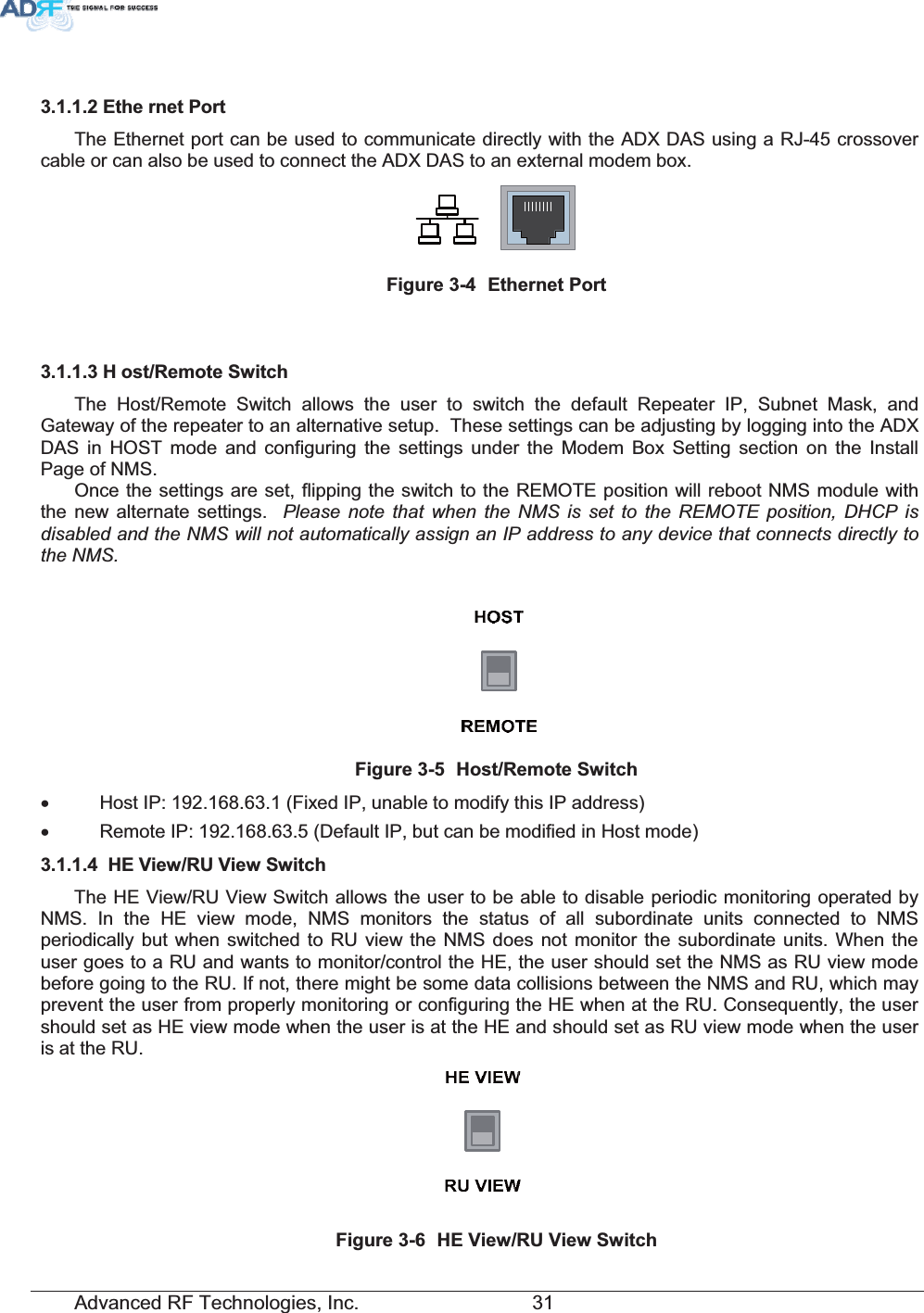 Advanced RF Technologies, Inc.         31 (WKH UQHW3RUWThe Ethernet port can be used to communicate directly with the ADX DAS using a RJ-45 crossover cable or can also be used to connect the ADX DAS to an external modem box. )LJXUH (WKHUQHW3RUW+ RVW5HPRWH6ZLWFKThe Host/Remote Switch allows the user to switch the default Repeater IP, Subnet Mask, and Gateway of the repeater to an alternative setup.  These settings can be adjusting by logging into the ADX DAS in HOST mode and configuring the settings under the Modem Box Setting section on the Install Page of NMS.     Once the settings are set, flipping the switch to the REMOTE position will reboot NMS module with the new alternate settings.  Please note that when the NMS is set to the REMOTE position, DHCP is disabled and the NMS will not automatically assign an IP address to any device that connects directly to the NMS.)LJXUH +RVW5HPRWH6ZLWFKx  Host IP: 192.168.63.1 (Fixed IP, unable to modify this IP address) x  Remote IP: 192.168.63.5 (Default IP, but can be modified in Host mode) +(9LHZ589LHZ6ZLWFKThe HE View/RU View Switch allows the user to be able to disable periodic monitoring operated by NMS. In the HE view mode, NMS monitors the status of all subordinate units connected to NMS periodically but when switched to RU view the NMS does not monitor the subordinate units. When the user goes to a RU and wants to monitor/control the HE, the user should set the NMS as RU view mode before going to the RU. If not, there might be some data collisions between the NMS and RU, which may prevent the user from properly monitoring or configuring the HE when at the RU. Consequently, the user should set as HE view mode when the user is at the HE and should set as RU view mode when the user is at the RU.  )LJXUH +(9LHZ589LHZ6ZLWFK