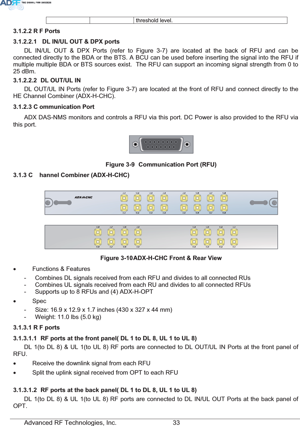 Advanced RF Technologies, Inc.         33 threshold level. 5 )3RUWV &apos;/,18/287&apos;3;SRUWVDL IN/UL OUT &amp; DPX Ports (refer to Figure 3-7) are located at the back of RFU and can be connected directly to the BDA or the BTS. A BCU can be used before inserting the signal into the RFU if multiple multiple BDA or BTS sources exist.  The RFU can support an incoming signal strength from 0 to 25 dBm.  &apos;/2878/,1DL OUT/UL IN Ports (refer to Figure 3-7) are located at the front of RFU and connect directly to the HE Channel Combiner (ADX-H-CHC). &amp; RPPXQLFDWLRQ3RUWADX DAS-NMS monitors and controls a RFU via this port. DC Power is also provided to the RFU via this port. )LJXUH &amp;RPPXQLFDWLRQ3RUW5)8&amp; KDQQHO&amp;RPELQHU$&apos;;+&amp;+&amp;)LJXUH$&apos;;+&amp;+&amp;)URQW5HDU9LHZx Functions &amp; Features -  Combines DL signals received from each RFU and divides to all connected RUs -  Combines UL signals received from each RU and divides to all connected RFUs -  Supports up to 8 RFUs and (4) ADX-H-OPT x Spec -  Size: 16.9 x 12.9 x 1.7 inches (430 x 327 x 44 mm) -  Weight: 11.0 lbs (5.0 kg) 5 )SRUWV 5)SRUWVDWWKHIURQWSDQHO&apos;/WR&apos;/8/WR8/DL 1(to DL 8) &amp; UL 1(to UL 8) RF ports are connected to DL OUT/UL IN Ports at the front panel of RFU. x  Receive the downlink signal from each RFU x  Split the uplink signal received from OPT to each RFU  5)SRUWVDWWKHEDFNSDQHO&apos;/WR&apos;/8/WR8/DL 1(to DL 8) &amp; UL 1(to UL 8) RF ports are connected to DL IN/UL OUT Ports at the back panel of OPT. 