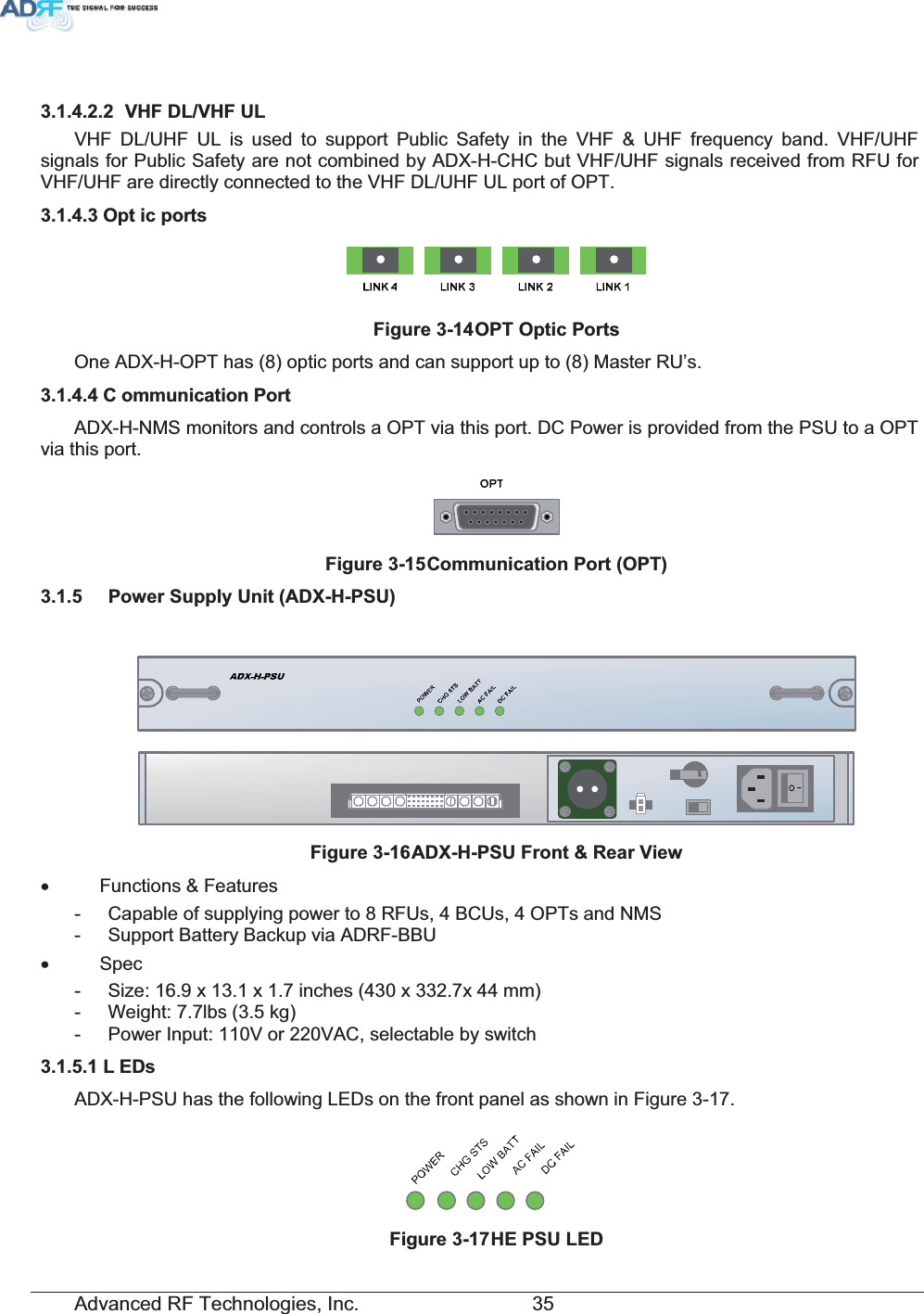 Advanced RF Technologies, Inc.         35  9+)&apos;/9+)8/VHF DL/UHF UL is used to support Public Safety in the VHF &amp; UHF frequency band. VHF/UHF signals for Public Safety are not combined by ADX-H-CHC but VHF/UHF signals received from RFU for VHF/UHF are directly connected to the VHF DL/UHF UL port of OPT. 2SW LFSRUWV)LJXUH2372SWLF3RUWVOne ADX-H-OPT has (8) optic ports and can support up to (8) Master RU’s. &amp; RPPXQLFDWLRQ3RUWADX-H-NMS monitors and controls a OPT via this port. DC Power is provided from the PSU to a OPT via this port. )LJXUH&amp;RPPXQLFDWLRQ3RUW237 3RZHU6XSSO\8QLW$&apos;;+368)LJXUH$&apos;;+368)URQW5HDU9LHZx Functions &amp; Features -  Capable of supplying power to 8 RFUs, 4 BCUs, 4 OPTs and NMS -  Support Battery Backup via ADRF-BBU x Spec -  Size: 16.9 x 13.1 x 1.7 inches (430 x 332.7x 44 mm) -  Weight: 7.7lbs (3.5 kg) -  Power Input: 110V or 220VAC, selectable by switch / (&apos;VADX-H-PSU has the following LEDs on the front panel as shown in Figure 3-17. )LJXUH+(368/(&apos; 