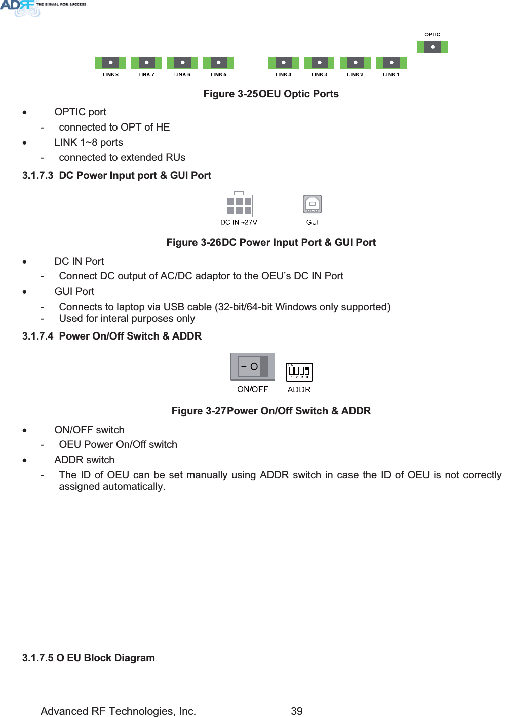 Advanced RF Technologies, Inc.         39 )LJXUH2(82SWLF3RUWVx OPTIC port -  connected to OPT of HE x  LINK 1~8 ports -  connected to extended RUs   &apos;&amp;3RZHU,QSXWSRUW*8,3RUW)LJXUH&apos;&amp;3RZHU,QSXW3RUW*8,3RUWx  DC IN Port -  Connect DC output of AC/DC adaptor to the OEU’s DC IN Port x GUI Port -  Connects to laptop via USB cable (32-bit/64-bit Windows only supported) -  Used for interal purposes only  3RZHU2Q2II6ZLWFK$&apos;&apos;5)LJXUH3RZHU2Q2II6ZLWFK$&apos;&apos;5x ON/OFF switch -  OEU Power On/Off switch x ADDR switch -  The ID of OEU can be set manually using ADDR switch in case the ID of OEU is not correctly assigned automatically. 2 (8%ORFN&apos;LDJUDP