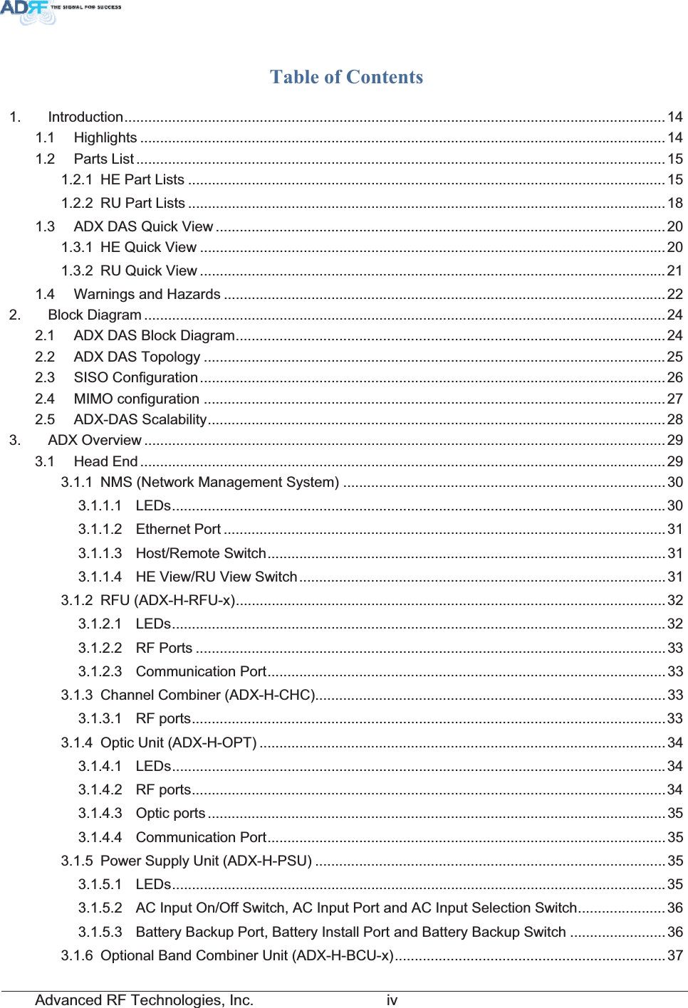 Advanced RF Technologies, Inc.         ivTable of Contents 1. Introduction........................................................................................................................................141.1 Highlights ....................................................................................................................................141.2 Parts List .....................................................................................................................................151.2.1 HE Part Lists ........................................................................................................................151.2.2 RU Part Lists ........................................................................................................................181.3 ADX DAS Quick View .................................................................................................................201.3.1 HE Quick View .....................................................................................................................201.3.2 RU Quick View .....................................................................................................................211.4 Warnings and Hazards ...............................................................................................................222. Block Diagram ...................................................................................................................................242.1 ADX DAS Block Diagram............................................................................................................ 242.2 ADX DAS Topology ....................................................................................................................252.3 SISO Configuration.....................................................................................................................262.4 MIMO configuration ....................................................................................................................272.5 ADX-DAS Scalability...................................................................................................................283. ADX Overview ...................................................................................................................................293.1 Head End ....................................................................................................................................293.1.1 NMS (Network Management System) .................................................................................303.1.1.1 LEDs............................................................................................................................ 303.1.1.2 Ethernet Port ...............................................................................................................313.1.1.3 Host/Remote Switch....................................................................................................313.1.1.4 HE View/RU View Switch............................................................................................313.1.2 RFU (ADX-H-RFU-x)............................................................................................................323.1.2.1 LEDs............................................................................................................................ 323.1.2.2 RF Ports ...................................................................................................................... 333.1.2.3 Communication Port....................................................................................................333.1.3 Channel Combiner (ADX-H-CHC)........................................................................................333.1.3.1 RF ports.......................................................................................................................333.1.4 Optic Unit (ADX-H-OPT) ......................................................................................................343.1.4.1 LEDs............................................................................................................................ 343.1.4.2 RF ports.......................................................................................................................343.1.4.3 Optic ports ...................................................................................................................353.1.4.4 Communication Port....................................................................................................353.1.5 Power Supply Unit (ADX-H-PSU) ........................................................................................353.1.5.1 LEDs............................................................................................................................353.1.5.2 AC Input On/Off Switch, AC Input Port and AC Input Selection Switch......................363.1.5.3 Battery Backup Port, Battery Install Port and Battery Backup Switch ........................363.1.6 Optional Band Combiner Unit (ADX-H-BCU-x)....................................................................37