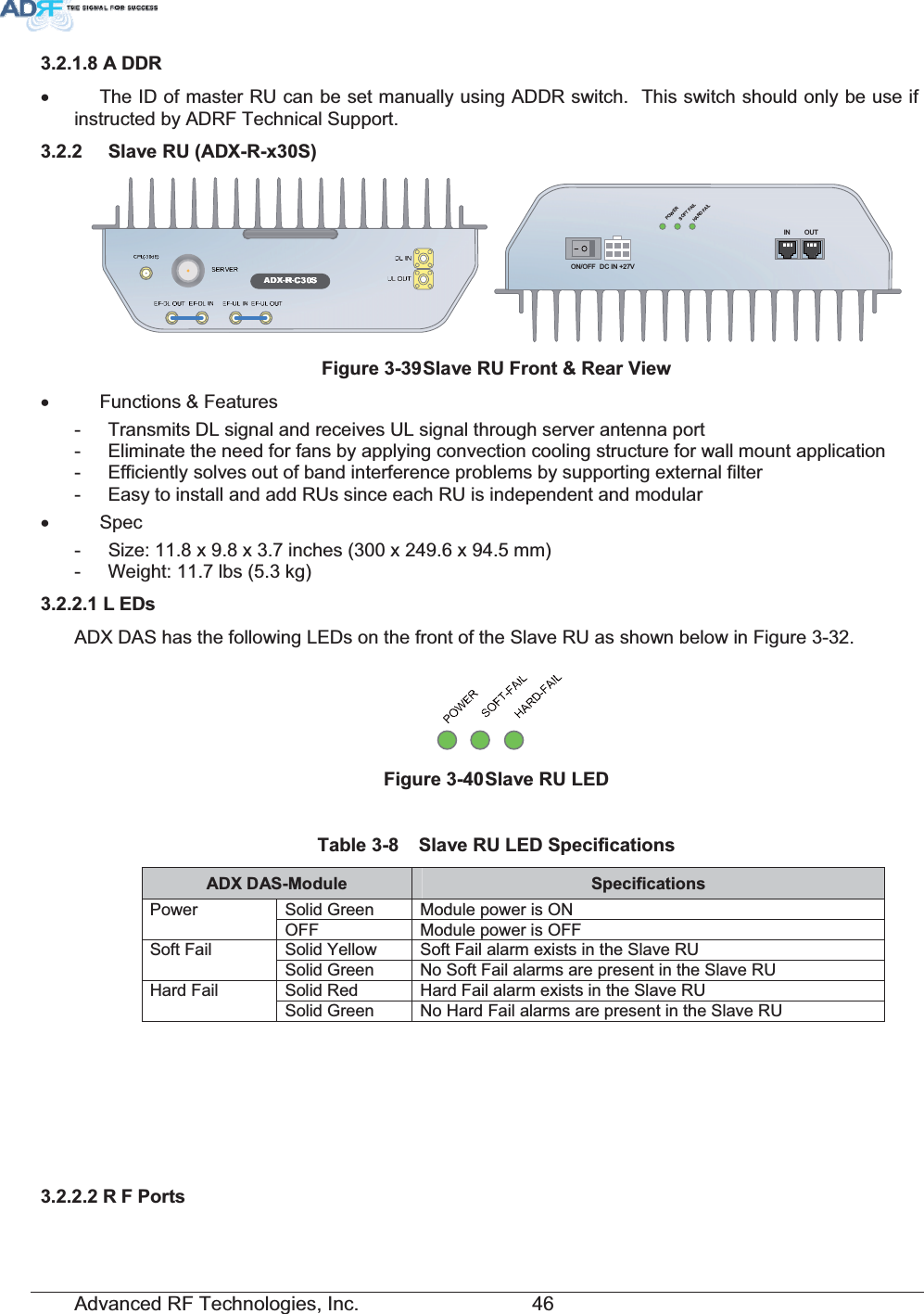 Advanced RF Technologies, Inc.         46 $ &apos;&apos;5x  The ID of master RU can be set manually using ADDR switch.  This switch should only be use if instructed by ADRF Technical Support.  6ODYH58$&apos;;5[6DC IN +27VON/OFFOUTPOWERSOFT FAILHARD FAILIN)LJXUH6ODYH58)URQW5HDU9LHZx Functions &amp; Features -  Transmits DL signal and receives UL signal through server antenna port -  Eliminate the need for fans by applying convection cooling structure for wall mount application -  Efficiently solves out of band interference problems by supporting external filter -  Easy to install and add RUs since each RU is independent and modular x Spec -  Size: 11.8 x 9.8 x 3.7 inches (300 x 249.6 x 94.5 mm) -  Weight: 11.7 lbs (5.3 kg) / (&apos;VADX DAS has the following LEDs on the front of the Slave RU as shown below in Figure 3-32. )LJXUH6ODYH58/(&apos; 7DEOH 6ODYH58/(&apos;6SHFLILFDWLRQV$&apos;;&apos;$60RGXOH 6SHFLILFDWLRQVSolid Green  Module power is ON Power OFF  Module power is OFF Solid Yellow  Soft Fail alarm exists in the Slave RU Soft Fail Solid Green  No Soft Fail alarms are present in the Slave RU Solid Red  Hard Fail alarm exists in the Slave RU Hard Fail Solid Green  No Hard Fail alarms are present in the Slave RU 5 )3RUWV