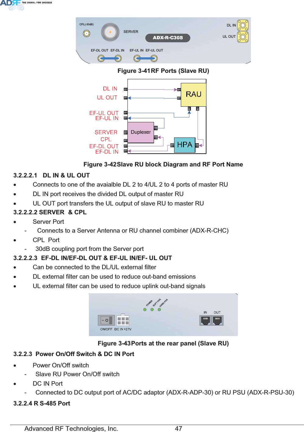 Advanced RF Technologies, Inc.         47 DL INSERVERCPL(-30dB)UL OUTEF-DL OUT EF-DL IN EF-UL IN EF-UL OUT)LJXUH5)3RUWV6ODYH58)LJXUH6ODYH58EORFN&apos;LDJUDPDQG5)3RUW1DPH &apos;/,18/287x  Connects to one of the avaialble DL 2 to 4/UL 2 to 4 ports of master RU x  DL IN port receives the divided DL output of master RU x  UL OUT port transfers the UL output of slave RU to master RU 6(59(5 &amp;3/x Server Port -   Connects to a Server Antenna or RU channel combiner (ADX-R-CHC) x CPL  Port -  30dB coupling port from the Server port  ()&apos;/,1()&apos;/287()8/,1()8/287x  Can be connected to the DL/UL external filter x  DL external filter can be used to reduce out-band emissions x  UL external filter can be used to reduce uplink out-band signals  POWERSOFT FAILHARD FAIL)LJXUH3RUWVDWWKHUHDUSDQHO6ODYH58 3RZHU2Q2II6ZLWFK&apos;&amp;,13RUWx Power On/Off switch -  Slave RU Power On/Off switch x  DC IN Port -  Connected to DC output port of AC/DC adaptor (ADX-R-ADP-30) or RU PSU (ADX-R-PSU-30) 5 63RUW