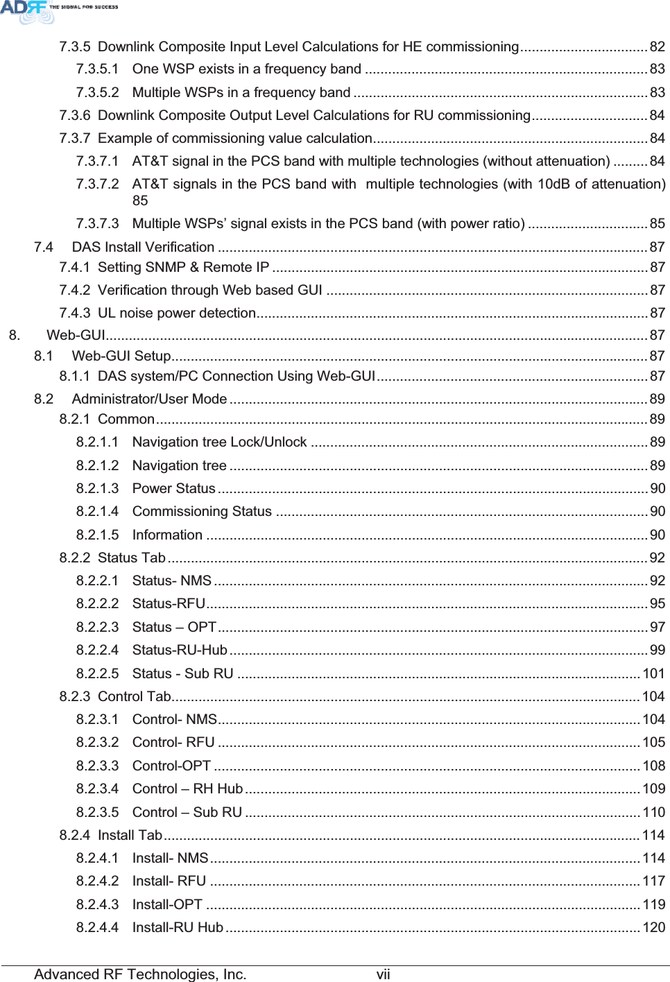 Advanced RF Technologies, Inc.         vii7.3.5 Downlink Composite Input Level Calculations for HE commissioning.................................827.3.5.1 One WSP exists in a frequency band .........................................................................837.3.5.2 Multiple WSPs in a frequency band ............................................................................837.3.6 Downlink Composite Output Level Calculations for RU commissioning..............................847.3.7 Example of commissioning value calculation.......................................................................847.3.7.1 AT&amp;T signal in the PCS band with multiple technologies (without attenuation) .........847.3.7.2 AT&amp;T signals in the PCS band with  multiple technologies (with 10dB of attenuation) 857.3.7.3 Multiple WSPs’ signal exists in the PCS band (with power ratio) ...............................857.4 DAS Install Verification ............................................................................................................... 877.4.1 Setting SNMP &amp; Remote IP .................................................................................................877.4.2 Verification through Web based GUI ...................................................................................877.4.3 UL noise power detection.....................................................................................................878. Web-GUI............................................................................................................................................878.1 Web-GUI Setup........................................................................................................................... 878.1.1 DAS system/PC Connection Using Web-GUI......................................................................878.2 Administrator/User Mode ............................................................................................................898.2.1 Common...............................................................................................................................898.2.1.1 Navigation tree Lock/Unlock .......................................................................................898.2.1.2 Navigation tree ............................................................................................................898.2.1.3 Power Status ...............................................................................................................908.2.1.4 Commissioning Status ................................................................................................908.2.1.5 Information ..................................................................................................................908.2.2 Status Tab ............................................................................................................................928.2.2.1 Status- NMS ................................................................................................................ 928.2.2.2 Status-RFU..................................................................................................................958.2.2.3 Status – OPT...............................................................................................................978.2.2.4 Status-RU-Hub ............................................................................................................998.2.2.5 Status - Sub RU ........................................................................................................1018.2.3 Control Tab.........................................................................................................................1048.2.3.1 Control- NMS.............................................................................................................1048.2.3.2 Control- RFU .............................................................................................................1058.2.3.3 Control-OPT ..............................................................................................................1088.2.3.4 Control – RH Hub......................................................................................................1098.2.3.5 Control – Sub RU ......................................................................................................1108.2.4 Install Tab...........................................................................................................................1148.2.4.1 Install- NMS...............................................................................................................1148.2.4.2 Install- RFU ...............................................................................................................1178.2.4.3 Install-OPT ................................................................................................................1198.2.4.4 Install-RU Hub ...........................................................................................................120