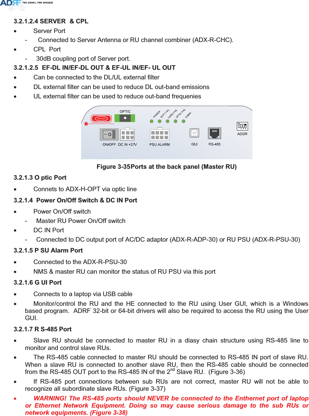 6(59(5 &amp;3/x Server Port -   Connected to Server Antenna or RU channel combiner (ADX-R-CHC). x CPL  Port -  30dB coupling port of Server port.   ()&apos;/,1()&apos;/287()8/,1()8/287x  Can be connected to the DL/UL external filter x  DL external filter can be used to reduce DL out-band emissions x  UL external filter can be used to reduce out-band frequenies )LJXUH3RUWVDWWKHEDFNSDQHO0DVWHU582 SWLF3RUWx  Connets to ADX-H-OPT via optic line  3RZHU2Q2II6ZLWFK&apos;&amp;,13RUWx Power On/Off switch -  Master RU Power On/Off switch x  DC IN Port -  Connected to DC output port of AC/DC adaptor (ADX-R-ADP-30) or RU PSU (ADX-R-PSU-30) 3 68$ODUP3RUWx  Connected to the ADX-R-PSU-30 x  NMS &amp; master RU can monitor the status of RU PSU via this port * 8,3RUWx  Connects to a laptop via USB cable x  Monitor/control the RU and the HE connected to the RU using User GUI, which is a Windows based program.  ADRF 32-bit or 64-bit drivers will also be required to access the RU using the User GUI.5 63RUWx  Slave RU should be connected to master RU in a diasy chain structure using RS-485 line to monitor and control slave RUs.  x  The RS-485 cable connected to master RU should be connected to RS-485 IN port of slave RU. When a slave RU is connected to another slave RU, then the RS-485 cable should be connected from the RS-485 OUT port to the RS-485 IN of the 2nd Slave RU.  (Figure 3-36) x  If RS-485 port connections between sub RUs are not correct, master RU will not be able to recognize all subordinate slave RUs. (Figure 3-37) xWARNING! The RS-485 ports should NEVER be connected to the Enthernet port of laptop or Ethernet Network Equipment. Doing so may cause serious damage to the sub RUs or network equipments. (Figure 3-38) 