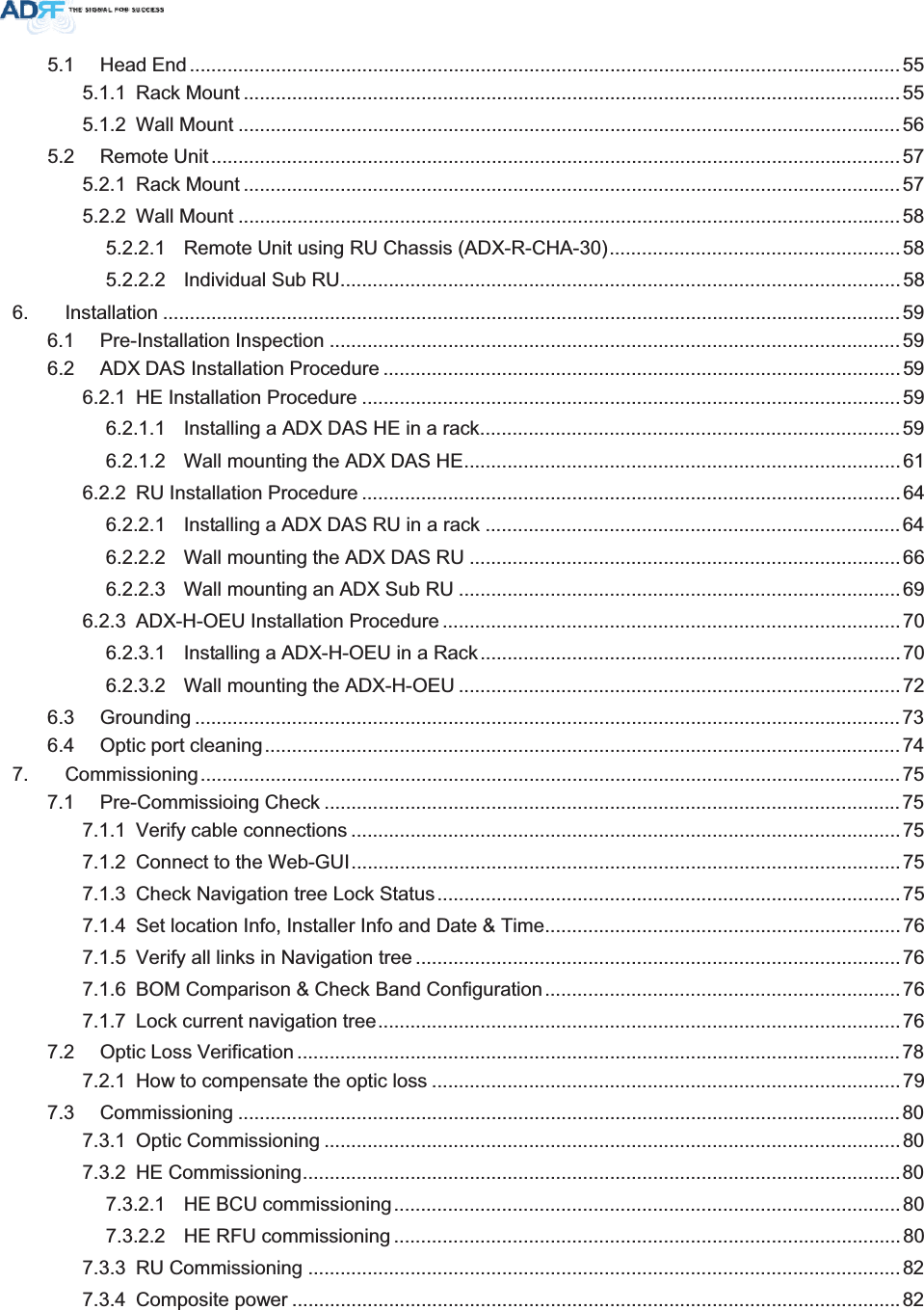 5.1 Head End .................................................................................................................................... 555.1.1 Rack Mount ..........................................................................................................................555.1.2 Wall Mount ...........................................................................................................................565.2 Remote Unit ................................................................................................................................575.2.1 Rack Mount ..........................................................................................................................575.2.2 Wall Mount ...........................................................................................................................585.2.2.1 Remote Unit using RU Chassis (ADX-R-CHA-30)......................................................585.2.2.2 Individual Sub RU........................................................................................................586. Installation .........................................................................................................................................596.1 Pre-Installation Inspection ..........................................................................................................596.2 ADX DAS Installation Procedure ................................................................................................596.2.1 HE Installation Procedure ....................................................................................................596.2.1.1 Installing a ADX DAS HE in a rack..............................................................................596.2.1.2 Wall mounting the ADX DAS HE.................................................................................616.2.2 RU Installation Procedure ....................................................................................................646.2.2.1 Installing a ADX DAS RU in a rack .............................................................................646.2.2.2 Wall mounting the ADX DAS RU ................................................................................666.2.2.3 Wall mounting an ADX Sub RU ..................................................................................696.2.3 ADX-H-OEU Installation Procedure .....................................................................................706.2.3.1 Installing a ADX-H-OEU in a Rack..............................................................................706.2.3.2 Wall mounting the ADX-H-OEU ..................................................................................726.3 Grounding ...................................................................................................................................736.4 Optic port cleaning...................................................................................................................... 747. Commissioning..................................................................................................................................757.1 Pre-Commissioing Check ........................................................................................................... 757.1.1 Verify cable connections ...................................................................................................... 757.1.2 Connect to the Web-GUI......................................................................................................757.1.3 Check Navigation tree Lock Status......................................................................................757.1.4 Set location Info, Installer Info and Date &amp; Time..................................................................767.1.5 Verify all links in Navigation tree ..........................................................................................767.1.6 BOM Comparison &amp; Check Band Configuration..................................................................767.1.7 Lock current navigation tree.................................................................................................767.2 Optic Loss Verification ................................................................................................................ 787.2.1 How to compensate the optic loss .......................................................................................797.3 Commissioning ........................................................................................................................... 807.3.1 Optic Commissioning ...........................................................................................................807.3.2 HE Commissioning...............................................................................................................807.3.2.1 HE BCU commissioning..............................................................................................807.3.2.2 HE RFU commissioning ..............................................................................................807.3.3 RU Commissioning ..............................................................................................................827.3.4 Composite power .................................................................................................................82