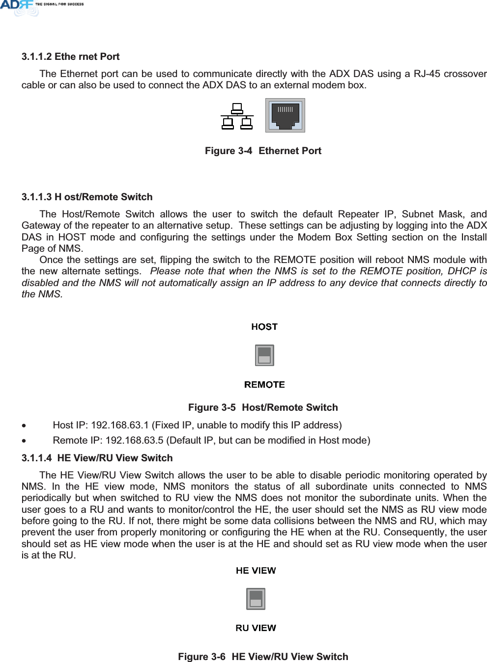 (WKH UQHW3RUWThe Ethernet port can be used to communicate directly with the ADX DAS using a RJ-45 crossover cable or can also be used to connect the ADX DAS to an external modem box. )LJXUH (WKHUQHW3RUW+ RVW5HPRWH6ZLWFKThe Host/Remote Switch allows the user to switch the default Repeater IP, Subnet Mask, and Gateway of the repeater to an alternative setup.  These settings can be adjusting by logging into the ADX DAS in HOST mode and configuring the settings under the Modem Box Setting section on the Install Page of NMS.     Once the settings are set, flipping the switch to the REMOTE position will reboot NMS module with the new alternate settings.  Please note that when the NMS is set to the REMOTE position, DHCP is disabled and the NMS will not automatically assign an IP address to any device that connects directly to the NMS.)LJXUH +RVW5HPRWH6ZLWFKx  Host IP: 192.168.63.1 (Fixed IP, unable to modify this IP address) x  Remote IP: 192.168.63.5 (Default IP, but can be modified in Host mode) +(9LHZ589LHZ6ZLWFKThe HE View/RU View Switch allows the user to be able to disable periodic monitoring operated by NMS. In the HE view mode, NMS monitors the status of all subordinate units connected to NMS periodically but when switched to RU view the NMS does not monitor the subordinate units. When the user goes to a RU and wants to monitor/control the HE, the user should set the NMS as RU view mode before going to the RU. If not, there might be some data collisions between the NMS and RU, which may prevent the user from properly monitoring or configuring the HE when at the RU. Consequently, the user should set as HE view mode when the user is at the HE and should set as RU view mode when the user is at the RU.  )LJXUH +(9LHZ589LHZ6ZLWFK