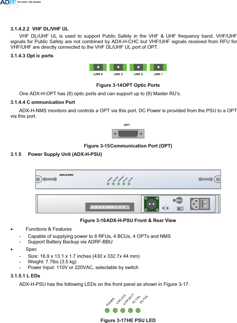  9+)&apos;/9+)8/VHF DL/UHF UL is used to support Public Safety in the VHF &amp; UHF frequency band. VHF/UHF signals for Public Safety are not combined by ADX-H-CHC but VHF/UHF signals received from RFU for VHF/UHF are directly connected to the VHF DL/UHF UL port of OPT. 2SW LFSRUWV)LJXUH2372SWLF3RUWVOne ADX-H-OPT has (8) optic ports and can support up to (8) Master RU’s. &amp; RPPXQLFDWLRQ3RUWADX-H-NMS monitors and controls a OPT via this port. DC Power is provided from the PSU to a OPT via this port. )LJXUH&amp;RPPXQLFDWLRQ3RUW237 3RZHU6XSSO\8QLW$&apos;;+368)LJXUH$&apos;;+368)URQW5HDU9LHZx Functions &amp; Features -  Capable of supplying power to 8 RFUs, 4 BCUs, 4 OPTs and NMS -  Support Battery Backup via ADRF-BBU x Spec -  Size: 16.9 x 13.1 x 1.7 inches (430 x 332.7x 44 mm) -  Weight: 7.7lbs (3.5 kg) -  Power Input: 110V or 220VAC, selectable by switch / (&apos;VADX-H-PSU has the following LEDs on the front panel as shown in Figure 3-17. )LJXUH+(368/(&apos; 