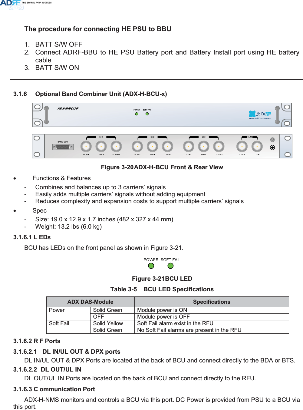 7KHSURFHGXUHIRUFRQQHFWLQJ+(368WR%%81.  BATT S/W OFF 2.  Connect ADRF-BBU to HE PSU Battery port and Battery Install port using HE battery cable3.  BATT S/W ON  2SWLRQDO%DQG&amp;RPELQHU8QLW$&apos;;+%&amp;8[)LJXUH$&apos;;+%&amp;8)URQW5HDU9LHZx Functions &amp; Features -  Combines and balances up to 3 carriers’ signals -  Easily adds multiple carriers’ signals without adding equipment -  Reduces complexity and expansion costs to support multiple carriers’ signals x Spec -  Size: 19.0 x 12.9 x 1.7 inches (482 x 327 x 44 mm) -  Weight: 13.2 lbs (6.0 kg) / (&apos;VBCU has LEDs on the front panel as shown in Figure 3-21. )LJXUH%&amp;8/(&apos; 7DEOH %&amp;8/(&apos;6SHFLILFDWLRQV$&apos;;&apos;$60RGXOH 6SHFLILFDWLRQVSolid Green  Module power is ON Power OFF  Module power is OFF Solid Yellow  Soft Fail alarm exist in the RFU Soft Fail Solid Green  No Soft Fail alarms are present in the RFU 5 )3RUWV &apos;/,18/287&apos;3;SRUWVDL IN/UL OUT &amp; DPX Ports are located at the back of BCU and connect directly to the BDA or BTS.  &apos;/2878/,1DL OUT/UL IN Ports are located on the back of BCU and connect directly to the RFU. &amp; RPPXQLFDWLRQ3RUWADX-H-NMS monitors and controls a BCU via this port. DC Power is provided from PSU to a BCU via this port. 