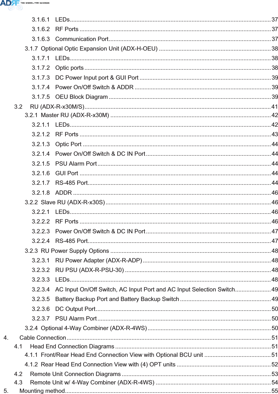 3.1.6.1 LEDs............................................................................................................................ 373.1.6.2 RF Ports ...................................................................................................................... 373.1.6.3 Communication Port....................................................................................................373.1.7 Optional Optic Expansion Unit (ADX-H-OEU) .....................................................................383.1.7.1 LEDs............................................................................................................................383.1.7.2 Optic ports ...................................................................................................................383.1.7.3 DC Power Input port &amp; GUI Port .................................................................................393.1.7.4 Power On/Off Switch &amp; ADDR ....................................................................................393.1.7.5 OEU Block Diagram ....................................................................................................393.2 RU (ADX-R-x30M/S)...................................................................................................................413.2.1 Master RU (ADX-R-x30M) ...................................................................................................423.2.1.1 LEDs............................................................................................................................ 423.2.1.2 RF Ports ...................................................................................................................... 433.2.1.3 Optic Port ....................................................................................................................443.2.1.4 Power On/Off Switch &amp; DC IN Port ............................................................................. 443.2.1.5 PSU Alarm Port ...........................................................................................................443.2.1.6 GUI Port ......................................................................................................................443.2.1.7 RS-485 Port................................................................................................................. 443.2.1.8 ADDR ..........................................................................................................................463.2.2 Slave RU (ADX-R-x30S) ......................................................................................................463.2.2.1 LEDs............................................................................................................................ 463.2.2.2 RF Ports ...................................................................................................................... 463.2.2.3 Power On/Off Switch &amp; DC IN Port ............................................................................. 473.2.2.4 RS-485 Port................................................................................................................. 473.2.3 RU Power Supply Options ...................................................................................................483.2.3.1 RU Power Adapter (ADX-R-ADP)...............................................................................483.2.3.2 RU PSU (ADX-R-PSU-30) ..........................................................................................483.2.3.3 LEDs............................................................................................................................ 483.2.3.4 AC Input On/Off Switch, AC Input Port and AC Input Selection Switch......................493.2.3.5 Battery Backup Port and Battery Backup Switch ........................................................493.2.3.6 DC Output Port............................................................................................................503.2.3.7 PSU Alarm Port ...........................................................................................................503.2.4 Optional 4-Way Combiner (ADX-R-4WS) ............................................................................504. Cable Connection..............................................................................................................................514.1 Head End Connection Diagrams ................................................................................................514.1.1 Front/Rear Head End Connection View with Optional BCU unit .........................................514.1.2 Rear Head End Connection View with (4) OPT units ..........................................................524.2 Remote Unit Connection Diagrams ............................................................................................534.3 Remote Unit w/ 4-Way Combiner (ADX-R-4WS) .......................................................................545. Mounting method...............................................................................................................................55