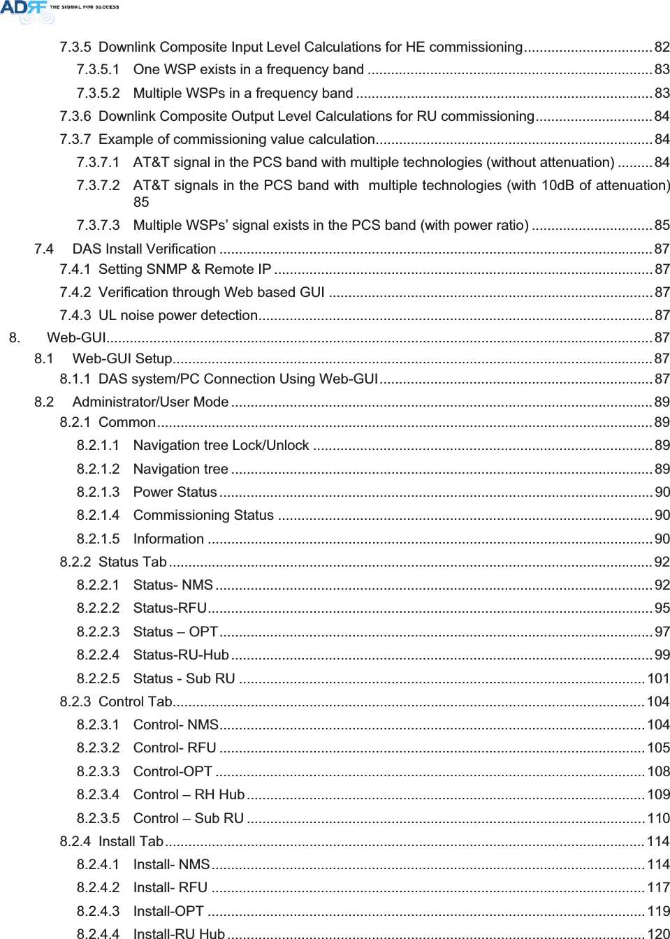 7.3.5 Downlink Composite Input Level Calculations for HE commissioning.................................827.3.5.1 One WSP exists in a frequency band .........................................................................837.3.5.2 Multiple WSPs in a frequency band ............................................................................837.3.6 Downlink Composite Output Level Calculations for RU commissioning..............................847.3.7 Example of commissioning value calculation.......................................................................847.3.7.1 AT&amp;T signal in the PCS band with multiple technologies (without attenuation) .........847.3.7.2 AT&amp;T signals in the PCS band with  multiple technologies (with 10dB of attenuation) 857.3.7.3 Multiple WSPs’ signal exists in the PCS band (with power ratio) ...............................857.4 DAS Install Verification ............................................................................................................... 877.4.1 Setting SNMP &amp; Remote IP .................................................................................................877.4.2 Verification through Web based GUI ...................................................................................877.4.3 UL noise power detection.....................................................................................................878. Web-GUI............................................................................................................................................878.1 Web-GUI Setup........................................................................................................................... 878.1.1 DAS system/PC Connection Using Web-GUI......................................................................878.2 Administrator/User Mode ............................................................................................................898.2.1 Common...............................................................................................................................898.2.1.1 Navigation tree Lock/Unlock .......................................................................................898.2.1.2 Navigation tree ............................................................................................................898.2.1.3 Power Status ...............................................................................................................908.2.1.4 Commissioning Status ................................................................................................908.2.1.5 Information ..................................................................................................................908.2.2 Status Tab ............................................................................................................................928.2.2.1 Status- NMS ................................................................................................................ 928.2.2.2 Status-RFU..................................................................................................................958.2.2.3 Status – OPT...............................................................................................................978.2.2.4 Status-RU-Hub ............................................................................................................998.2.2.5 Status - Sub RU ........................................................................................................1018.2.3 Control Tab.........................................................................................................................1048.2.3.1 Control- NMS.............................................................................................................1048.2.3.2 Control- RFU .............................................................................................................1058.2.3.3 Control-OPT ..............................................................................................................1088.2.3.4 Control – RH Hub......................................................................................................1098.2.3.5 Control – Sub RU ......................................................................................................1108.2.4 Install Tab...........................................................................................................................1148.2.4.1 Install- NMS...............................................................................................................1148.2.4.2 Install- RFU ...............................................................................................................1178.2.4.3 Install-OPT ................................................................................................................1198.2.4.4 Install-RU Hub ...........................................................................................................120