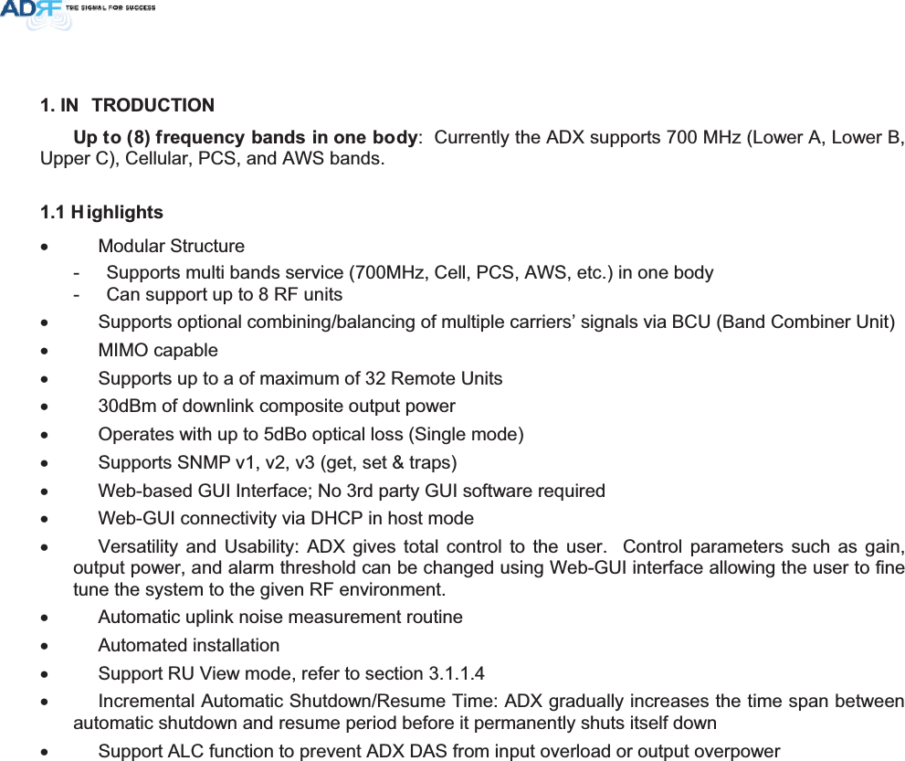 ,1 752&apos;8&amp;7,218SWRIUHTXHQF\EDQGVLQRQHERG\:  Currently the ADX supports 700 MHz (Lower A, Lower B, Upper C), Cellular, PCS, and AWS bands. + LJKOLJKWVx  Modular Structure  -  Supports multi bands service (700MHz, Cell, PCS, AWS, etc.) in one body -  Can support up to 8 RF units x  Supports optional combining/balancing of multiple carriers’ signals via BCU (Band Combiner Unit) x MIMO capable x  Supports up to a of maximum of 32 Remote Units x  30dBm of downlink composite output power x  Operates with up to 5dBo optical loss (Single mode) x  Supports SNMP v1, v2, v3 (get, set &amp; traps) x  Web-based GUI Interface; No 3rd party GUI software required x  Web-GUI connectivity via DHCP in host mode x  Versatility and Usability: ADX gives total control to the user.  Control parameters such as gain, output power, and alarm threshold can be changed using Web-GUI interface allowing the user to fine tune the system to the given RF environment.  x  Automatic uplink noise measurement routine x Automated installation x  Support RU View mode, refer to section 3.1.1.4 x  Incremental Automatic Shutdown/Resume Time: ADX gradually increases the time span between automatic shutdown and resume period before it permanently shuts itself down x  Support ALC function to prevent ADX DAS from input overload or output overpower 