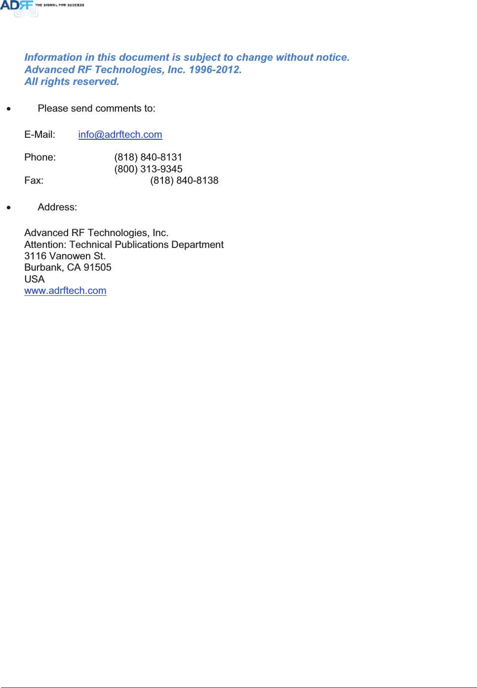 Information in this document is subject to change without notice. Advanced RF Technologies, Inc. 1996-2012.   All rights reserved. x  Please send comments to: E-Mail: info@adrftech.comPhone:   (818) 840-8131      (800) 313-9345 Fax:     (818) 840-8138 x Address: Advanced RF Technologies, Inc. Attention: Technical Publications Department 3116 Vanowen St. Burbank, CA 91505 USA www.adrftech.com