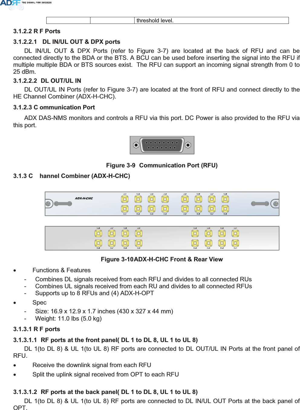threshold level. 5 )3RUWV &apos;/,18/287&apos;3;SRUWVDL IN/UL OUT &amp; DPX Ports (refer to Figure 3-7) are located at the back of RFU and can be connected directly to the BDA or the BTS. A BCU can be used before inserting the signal into the RFU if multiple multiple BDA or BTS sources exist.  The RFU can support an incoming signal strength from 0 to 25 dBm.  &apos;/2878/,1DL OUT/UL IN Ports (refer to Figure 3-7) are located at the front of RFU and connect directly to the HE Channel Combiner (ADX-H-CHC). &amp; RPPXQLFDWLRQ3RUWADX DAS-NMS monitors and controls a RFU via this port. DC Power is also provided to the RFU via this port. )LJXUH &amp;RPPXQLFDWLRQ3RUW5)8&amp; KDQQHO&amp;RPELQHU$&apos;;+&amp;+&amp;)LJXUH$&apos;;+&amp;+&amp;)URQW5HDU9LHZx Functions &amp; Features -  Combines DL signals received from each RFU and divides to all connected RUs -  Combines UL signals received from each RU and divides to all connected RFUs -  Supports up to 8 RFUs and (4) ADX-H-OPT x Spec -  Size: 16.9 x 12.9 x 1.7 inches (430 x 327 x 44 mm) -  Weight: 11.0 lbs (5.0 kg) 5 )SRUWV 5)SRUWVDWWKHIURQWSDQHO&apos;/WR&apos;/8/WR8/DL 1(to DL 8) &amp; UL 1(to UL 8) RF ports are connected to DL OUT/UL IN Ports at the front panel of RFU. x  Receive the downlink signal from each RFU x  Split the uplink signal received from OPT to each RFU  5)SRUWVDWWKHEDFNSDQHO&apos;/WR&apos;/8/WR8/DL 1(to DL 8) &amp; UL 1(to UL 8) RF ports are connected to DL IN/UL OUT Ports at the back panel of OPT. 