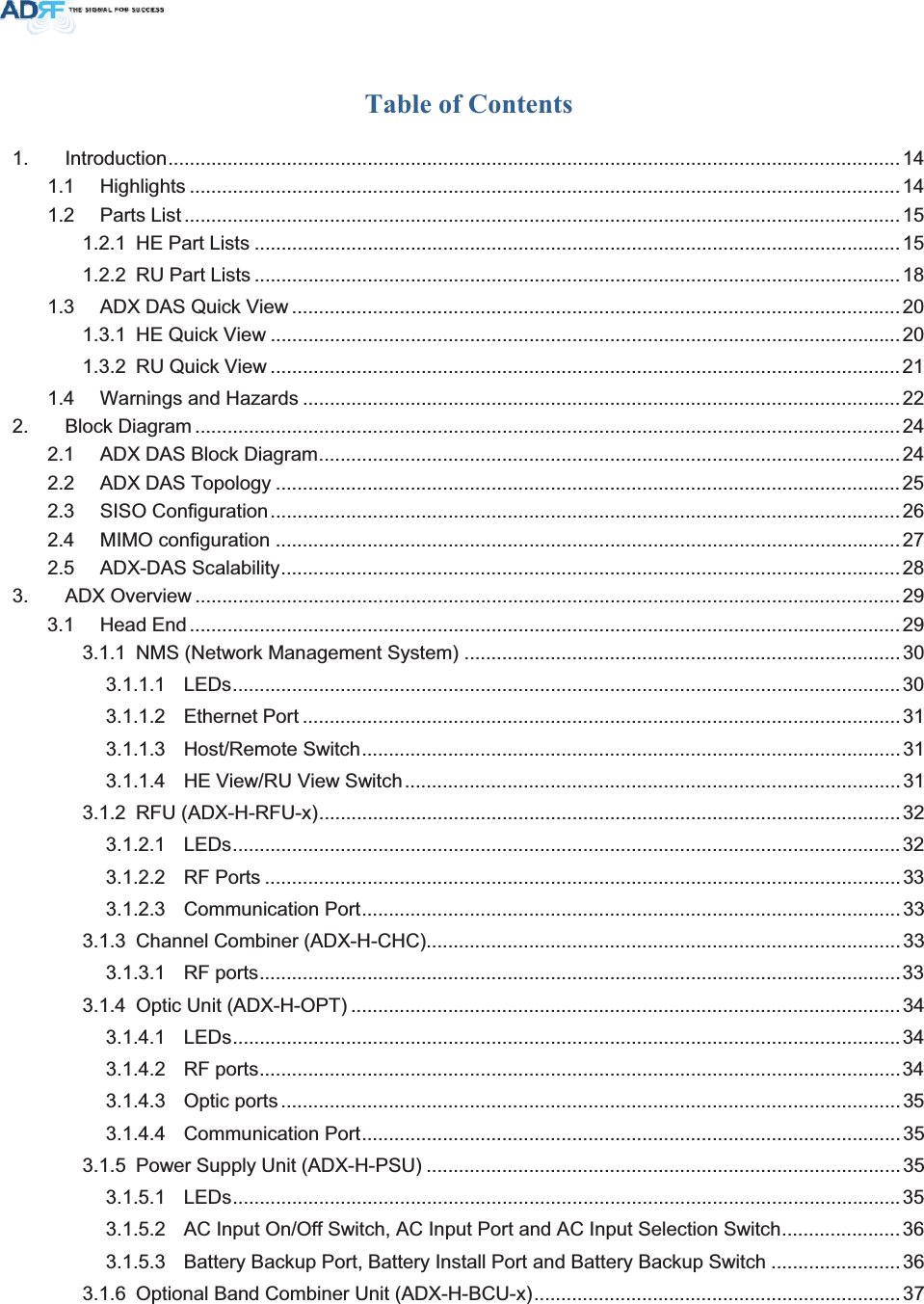 Table of Contents 1. Introduction........................................................................................................................................141.1 Highlights ....................................................................................................................................141.2 Parts List .....................................................................................................................................151.2.1 HE Part Lists ........................................................................................................................151.2.2 RU Part Lists ........................................................................................................................181.3 ADX DAS Quick View .................................................................................................................201.3.1 HE Quick View .....................................................................................................................201.3.2 RU Quick View .....................................................................................................................211.4 Warnings and Hazards ...............................................................................................................222. Block Diagram ...................................................................................................................................242.1 ADX DAS Block Diagram............................................................................................................ 242.2 ADX DAS Topology ....................................................................................................................252.3 SISO Configuration.....................................................................................................................262.4 MIMO configuration ....................................................................................................................272.5 ADX-DAS Scalability...................................................................................................................283. ADX Overview ...................................................................................................................................293.1 Head End ....................................................................................................................................293.1.1 NMS (Network Management System) .................................................................................303.1.1.1 LEDs............................................................................................................................ 303.1.1.2 Ethernet Port ...............................................................................................................313.1.1.3 Host/Remote Switch....................................................................................................313.1.1.4 HE View/RU View Switch............................................................................................313.1.2 RFU (ADX-H-RFU-x)............................................................................................................323.1.2.1 LEDs............................................................................................................................ 323.1.2.2 RF Ports ...................................................................................................................... 333.1.2.3 Communication Port....................................................................................................333.1.3 Channel Combiner (ADX-H-CHC)........................................................................................333.1.3.1 RF ports.......................................................................................................................333.1.4 Optic Unit (ADX-H-OPT) ......................................................................................................343.1.4.1 LEDs............................................................................................................................ 343.1.4.2 RF ports.......................................................................................................................343.1.4.3 Optic ports ...................................................................................................................353.1.4.4 Communication Port....................................................................................................353.1.5 Power Supply Unit (ADX-H-PSU) ........................................................................................353.1.5.1 LEDs............................................................................................................................353.1.5.2 AC Input On/Off Switch, AC Input Port and AC Input Selection Switch......................363.1.5.3 Battery Backup Port, Battery Install Port and Battery Backup Switch ........................363.1.6 Optional Band Combiner Unit (ADX-H-BCU-x)....................................................................37