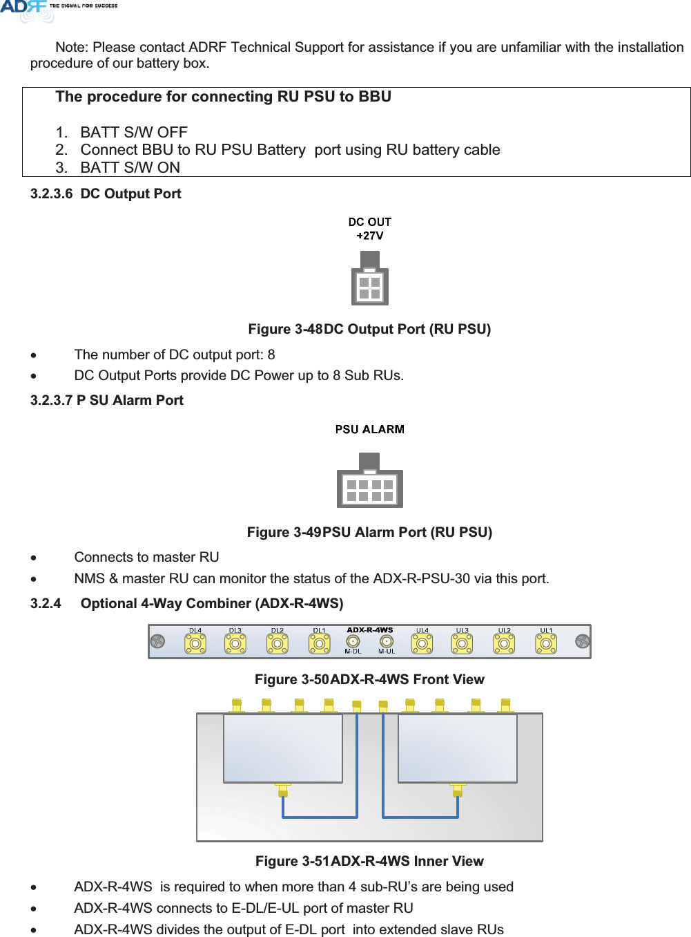 Note: Please contact ADRF Technical Support for assistance if you are unfamiliar with the installation procedure of our battery box. 7KHSURFHGXUHIRUFRQQHFWLQJ58368WR%%81.  BATT S/W OFF 2.  Connect BBU to RU PSU Battery  port using RU battery cable 3.  BATT S/W ON  &apos;&amp;2XWSXW3RUW)LJXUH&apos;&amp;2XWSXW3RUW58368x  The number of DC output port: 8 x  DC Output Ports provide DC Power up to 8 Sub RUs. 3 68$ODUP3RUW)LJXUH368$ODUP3RUW58368x  Connects to master RU x  NMS &amp; master RU can monitor the status of the ADX-R-PSU-30 via this port.  2SWLRQDO:D\&amp;RPELQHU$&apos;;5:6)LJXUH$&apos;;5:6)URQW9LHZ)LJXUH$&apos;;5:6,QQHU9LHZx  ADX-R-4WS  is required to when more than 4 sub-RU’s are being used x  ADX-R-4WS connects to E-DL/E-UL port of master RU x  ADX-R-4WS divides the output of E-DL port  into extended slave RUs 