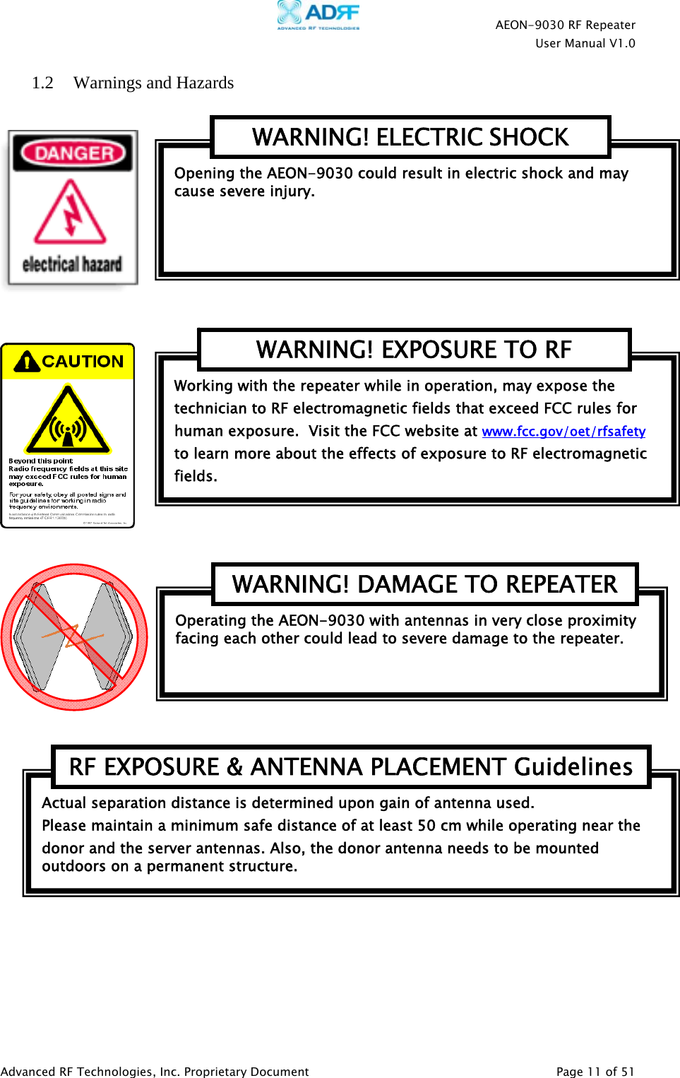    AEON-9030 RF Repeater  User Manual V1.0  Advanced RF Technologies, Inc. Proprietary Document   Page 11 of 51  1.2 Warnings and Hazards             Actual separation distance is determined upon gain of antenna used. Please maintain a minimum safe distance of at least 50 cm while operating near the donor and the server antennas. Also, the donor antenna needs to be mounted outdoors on a permanent structure. RF EXPOSURE &amp; ANTENNA PLACEMENT GuidelinesOperating the AEON-9030 with antennas in very close proximity facing each other could lead to severe damage to the repeater.   WARNING! DAMAGE TO REPEATERWorking with the repeater while in operation, may expose the technician to RF electromagnetic fields that exceed FCC rules for human exposure.  Visit the FCC website at www.fcc.gov/oet/rfsafety  to learn more about the effects of exposure to RF electromagnetic fields. WARNING! EXPOSURE TO RF Opening the AEON-9030 could result in electric shock and may cause severe injury. WARNING! ELECTRIC SHOCK 