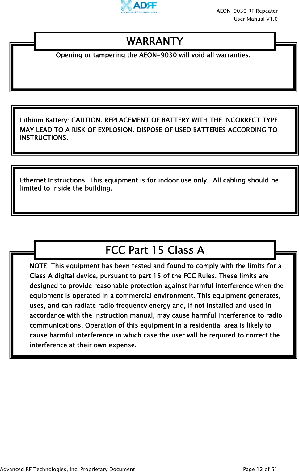    AEON-9030 RF Repeater  User Manual V1.0  Advanced RF Technologies, Inc. Proprietary Document   Page 12 of 51          NOTE: This equipment has been tested and found to comply with the limits for a Class A digital device, pursuant to part 15 of the FCC Rules. These limits are designed to provide reasonable protection against harmful interference when the equipment is operated in a commercial environment. This equipment generates, uses, and can radiate radio frequency energy and, if not installed and used in accordance with the instruction manual, may cause harmful interference to radio communications. Operation of this equipment in a residential area is likely to cause harmful interference in which case the user will be required to correct the interference at their own expense. FCC Part 15 Class ALithium Battery: CAUTION. REPLACEMENT OF BATTERY WITH THE INCORRECT TYPE MAY LEAD TO A RISK OF EXPLOSION. DISPOSE OF USED BATTERIES ACCORDING TO INSTRUCTIONS. Ethernet Instructions: This equipment is for indoor use only.  All cabling should be limited to inside the building. Opening or tampering the AEON-9030 will void all warranties. WARRANTY 