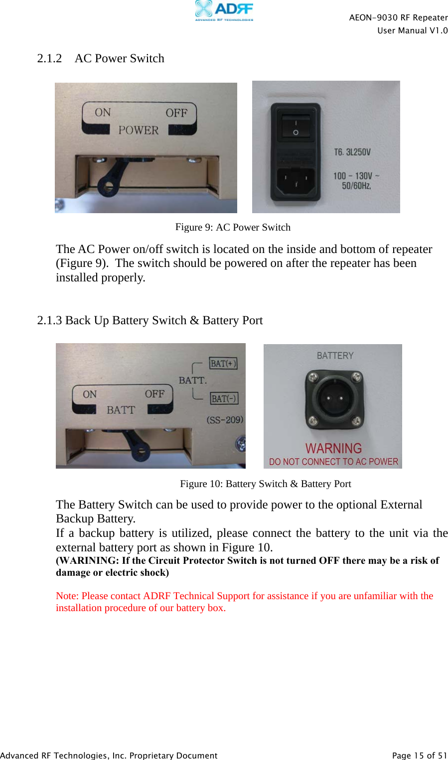    AEON-9030 RF Repeater  User Manual V1.0  Advanced RF Technologies, Inc. Proprietary Document   Page 15 of 51  2.1.2  AC Power Switch              The AC Power on/off switch is located on the inside and bottom of repeater (Figure 9).  The switch should be powered on after the repeater has been installed properly.   2.1.3 Back Up Battery Switch &amp; Battery Port            The Battery Switch can be used to provide power to the optional External Backup Battery.  If a backup battery is utilized, please connect the battery to the unit via the external battery port as shown in Figure 10. (WARINING: If the Circuit Protector Switch is not turned OFF there may be a risk of damage or electric shock)  Note: Please contact ADRF Technical Support for assistance if you are unfamiliar with the installation procedure of our battery box.Figure 9: AC Power SwitchFigure 10: Battery Switch &amp; Battery Port