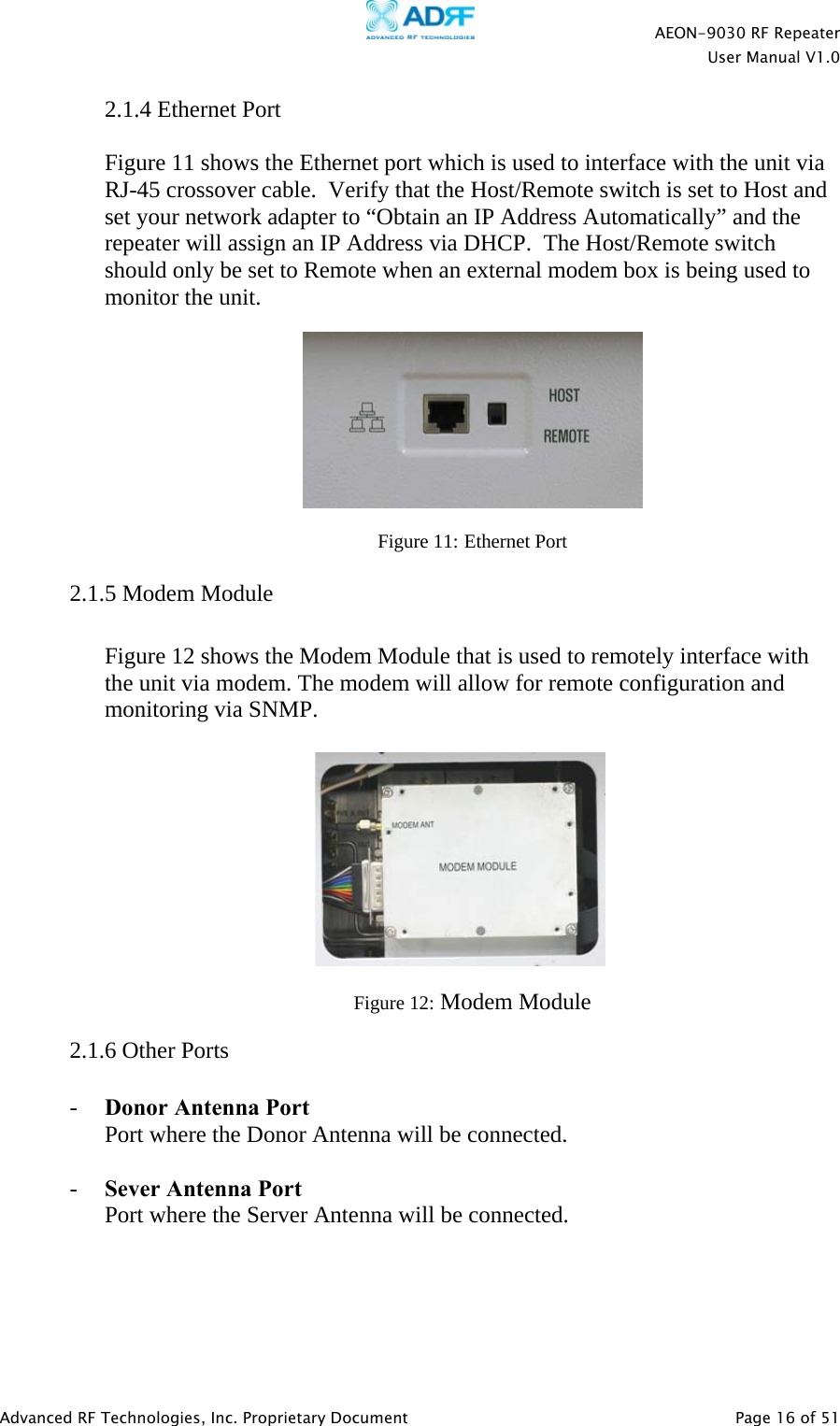    AEON-9030 RF Repeater  User Manual V1.0  Advanced RF Technologies, Inc. Proprietary Document   Page 16 of 51  2.1.4 Ethernet Port   Figure 11 shows the Ethernet port which is used to interface with the unit via RJ-45 crossover cable.  Verify that the Host/Remote switch is set to Host and set your network adapter to “Obtain an IP Address Automatically” and the repeater will assign an IP Address via DHCP.  The Host/Remote switch should only be set to Remote when an external modem box is being used to monitor the unit.    Figure 11: Ethernet Port   2.1.5 Modem Module  Figure 12 shows the Modem Module that is used to remotely interface with the unit via modem. The modem will allow for remote configuration and monitoring via SNMP.            Figure 12: Modem Module   2.1.6 Other Ports  - Donor Antenna Port Port where the Donor Antenna will be connected.  - Sever Antenna Port Port where the Server Antenna will be connected.  