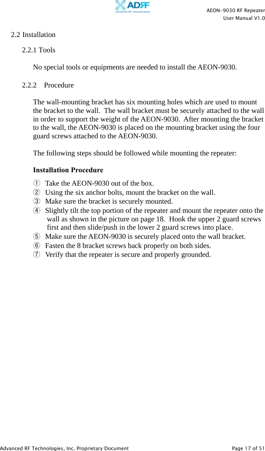    AEON-9030 RF Repeater  User Manual V1.0  Advanced RF Technologies, Inc. Proprietary Document   Page 17 of 51  2.2 Installation   2.2.1 Tools  No special tools or equipments are needed to install the AEON-9030.  2.2.2 Procedure  The wall-mounting bracket has six mounting holes which are used to mount the bracket to the wall.  The wall bracket must be securely attached to the wall in order to support the weight of the AEON-9030.  After mounting the bracket to the wall, the AEON-9030 is placed on the mounting bracket using the four guard screws attached to the AEON-9030.   The following steps should be followed while mounting the repeater:  Installation Procedure ① Take the AEON-9030 out of the box. ② Using the six anchor bolts, mount the bracket on the wall. ③ Make sure the bracket is securely mounted. ④ Slightly tilt the top portion of the repeater and mount the repeater onto the wall as shown in the picture on page 18.  Hook the upper 2 guard screws first and then slide/push in the lower 2 guard screws into place. ⑤ Make sure the AEON-9030 is securely placed onto the wall bracket. ⑥ Fasten the 8 bracket screws back properly on both sides. ⑦ Verify that the repeater is secure and properly grounded.  