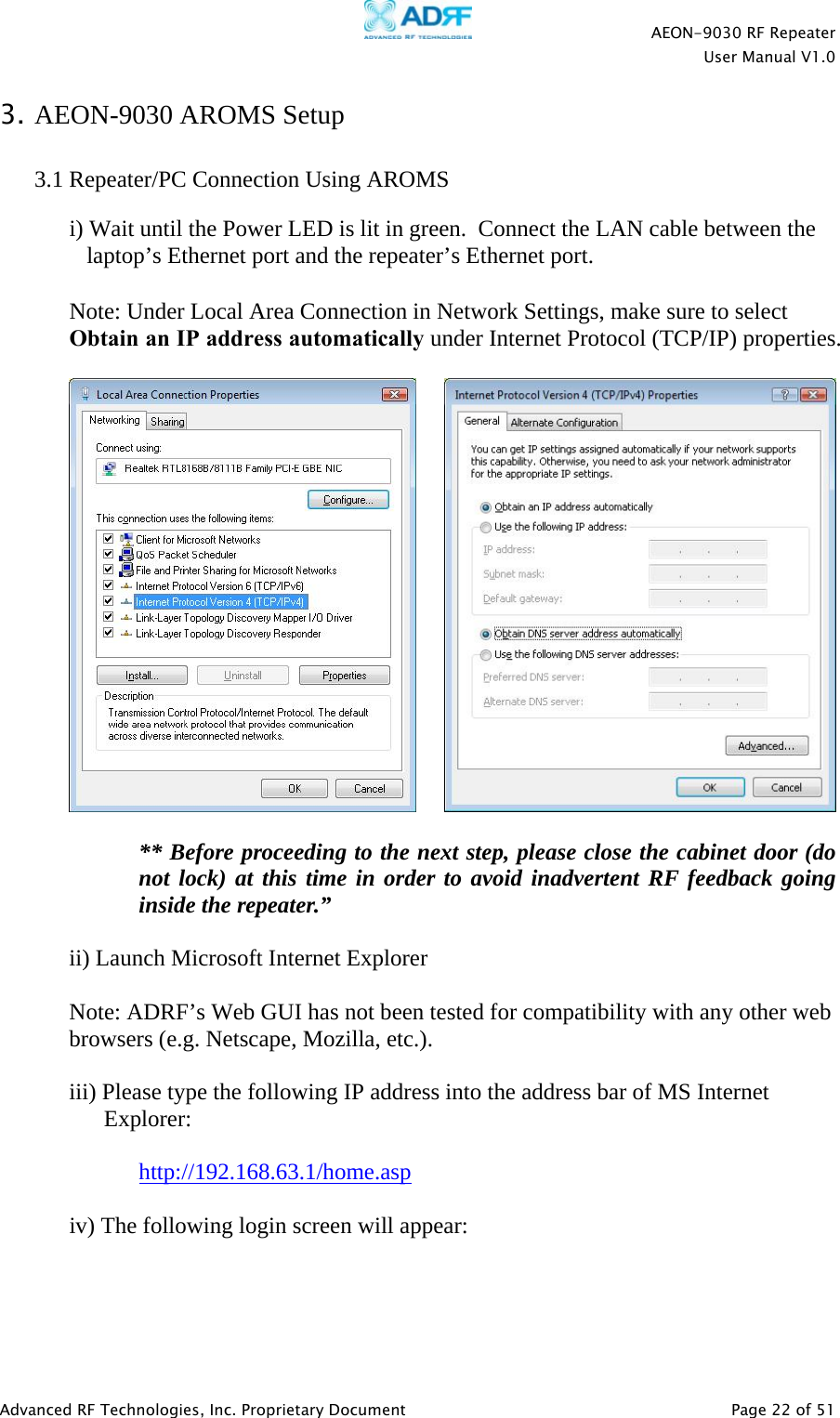   AEON-9030 RF Repeater  User Manual V1.0  Advanced RF Technologies, Inc. Proprietary Document   Page 22 of 51  3. AEON-9030 AROMS Setup   3.1 Repeater/PC Connection Using AROMS  i) Wait until the Power LED is lit in green.  Connect the LAN cable between the laptop’s Ethernet port and the repeater’s Ethernet port.  Note: Under Local Area Connection in Network Settings, make sure to select Obtain an IP address automatically under Internet Protocol (TCP/IP) properties.             ** Before proceeding to the next step, please close the cabinet door (do not lock) at this time in order to avoid inadvertent RF feedback going inside the repeater.”   ii) Launch Microsoft Internet Explorer  Note: ADRF’s Web GUI has not been tested for compatibility with any other web browsers (e.g. Netscape, Mozilla, etc.).  iii) Please type the following IP address into the address bar of MS Internet Explorer:     http://192.168.63.1/home.asp  iv) The following login screen will appear:    
