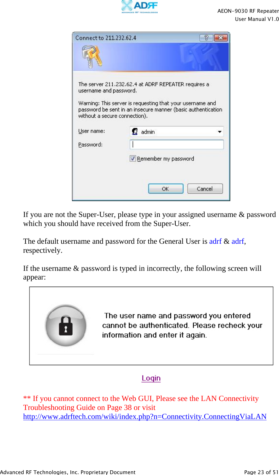    AEON-9030 RF Repeater  User Manual V1.0  Advanced RF Technologies, Inc. Proprietary Document   Page 23 of 51    If you are not the Super-User, please type in your assigned username &amp; password which you should have received from the Super-User.   The default username and password for the General User is adrf &amp; adrf, respectively.  If the username &amp; password is typed in incorrectly, the following screen will appear:   ** If you cannot connect to the Web GUI, Please see the LAN Connectivity Troubleshooting Guide on Page 38 or visit http://www.adrftech.com/wiki/index.php?n=Connectivity.ConnectingViaLAN    