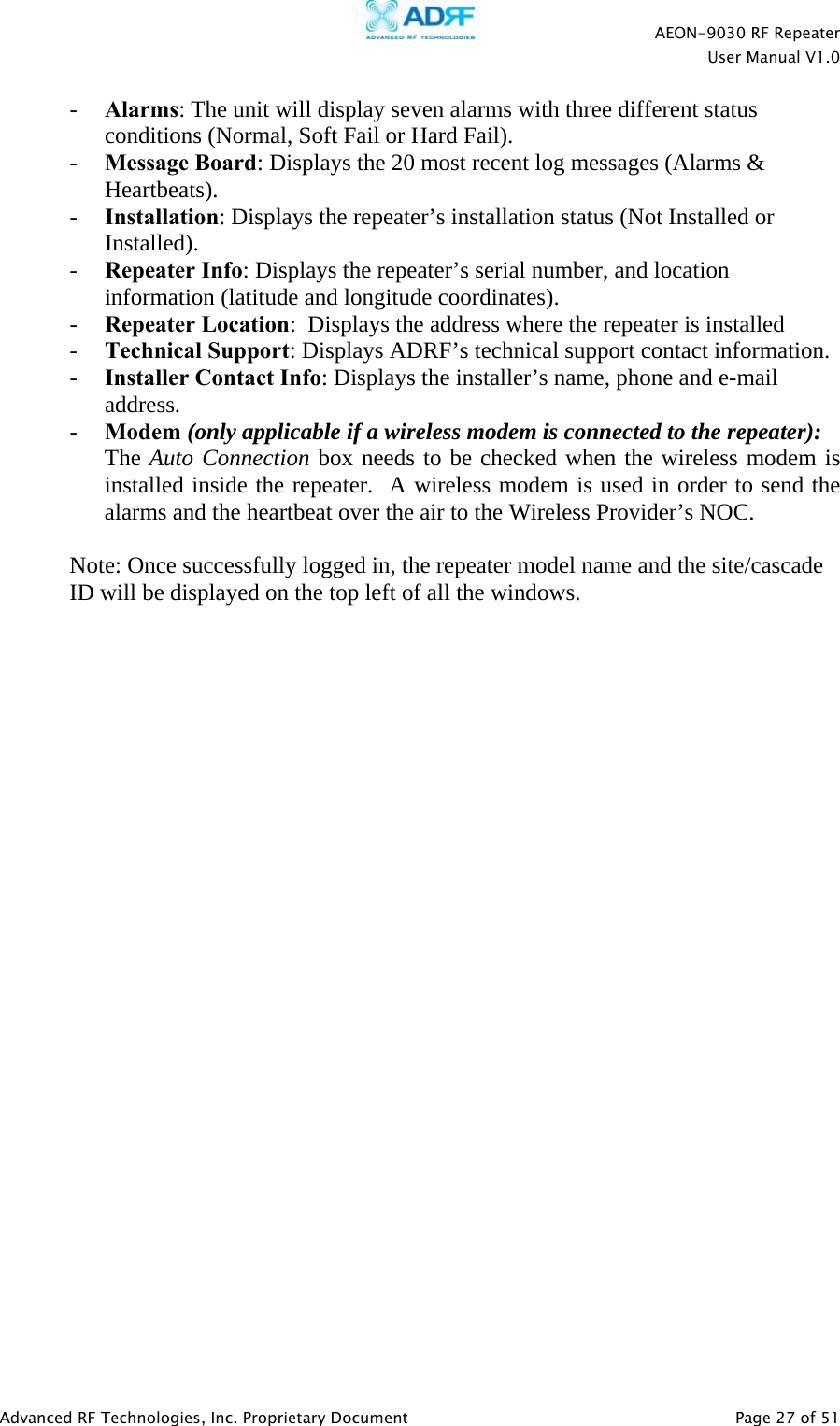    AEON-9030 RF Repeater  User Manual V1.0  Advanced RF Technologies, Inc. Proprietary Document   Page 27 of 51  - Alarms: The unit will display seven alarms with three different status conditions (Normal, Soft Fail or Hard Fail). - Message Board: Displays the 20 most recent log messages (Alarms &amp; Heartbeats). - Installation: Displays the repeater’s installation status (Not Installed or Installed). - Repeater Info: Displays the repeater’s serial number, and location information (latitude and longitude coordinates). - Repeater Location:  Displays the address where the repeater is installed - Technical Support: Displays ADRF’s technical support contact information. - Installer Contact Info: Displays the installer’s name, phone and e-mail address. - Modem (only applicable if a wireless modem is connected to the repeater): The Auto Connection box needs to be checked when the wireless modem is installed inside the repeater.  A wireless modem is used in order to send the alarms and the heartbeat over the air to the Wireless Provider’s NOC.  Note: Once successfully logged in, the repeater model name and the site/cascade ID will be displayed on the top left of all the windows.    