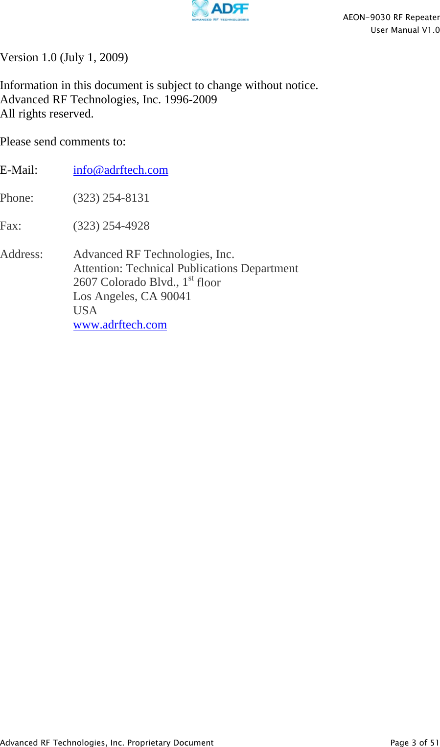    AEON-9030 RF Repeater  User Manual V1.0  Advanced RF Technologies, Inc. Proprietary Document   Page 3 of 51  Version 1.0 (July 1, 2009)  Information in this document is subject to change without notice. Advanced RF Technologies, Inc. 1996-2009 All rights reserved.  Please send comments to:  E-Mail:  info@adrftech.com   Phone:   (323) 254-8131  Fax:   (323) 254-4928  Address:  Advanced RF Technologies, Inc.   Attention: Technical Publications Department 2607 Colorado Blvd., 1st floor Los Angeles, CA 90041 USA www.adrftech.com  