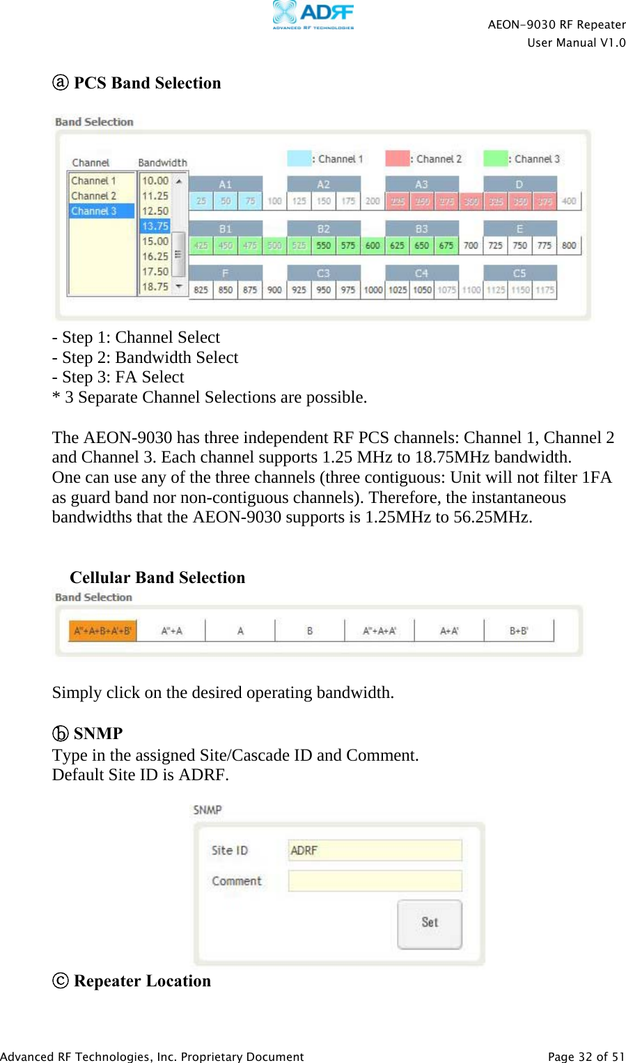    AEON-9030 RF Repeater  User Manual V1.0  Advanced RF Technologies, Inc. Proprietary Document   Page 32 of 51  ⓐ PCS Band Selection   - Step 1: Channel Select - Step 2: Bandwidth Select - Step 3: FA Select * 3 Separate Channel Selections are possible.  The AEON-9030 has three independent RF PCS channels: Channel 1, Channel 2 and Channel 3. Each channel supports 1.25 MHz to 18.75MHz bandwidth. One can use any of the three channels (three contiguous: Unit will not filter 1FA as guard band nor non-contiguous channels). Therefore, the instantaneous bandwidths that the AEON-9030 supports is 1.25MHz to 56.25MHz.    Cellular Band Selection   Simply click on the desired operating bandwidth.  ⓑ SNMP Type in the assigned Site/Cascade ID and Comment. Default Site ID is ADRF.   ⓒ Repeater Location 