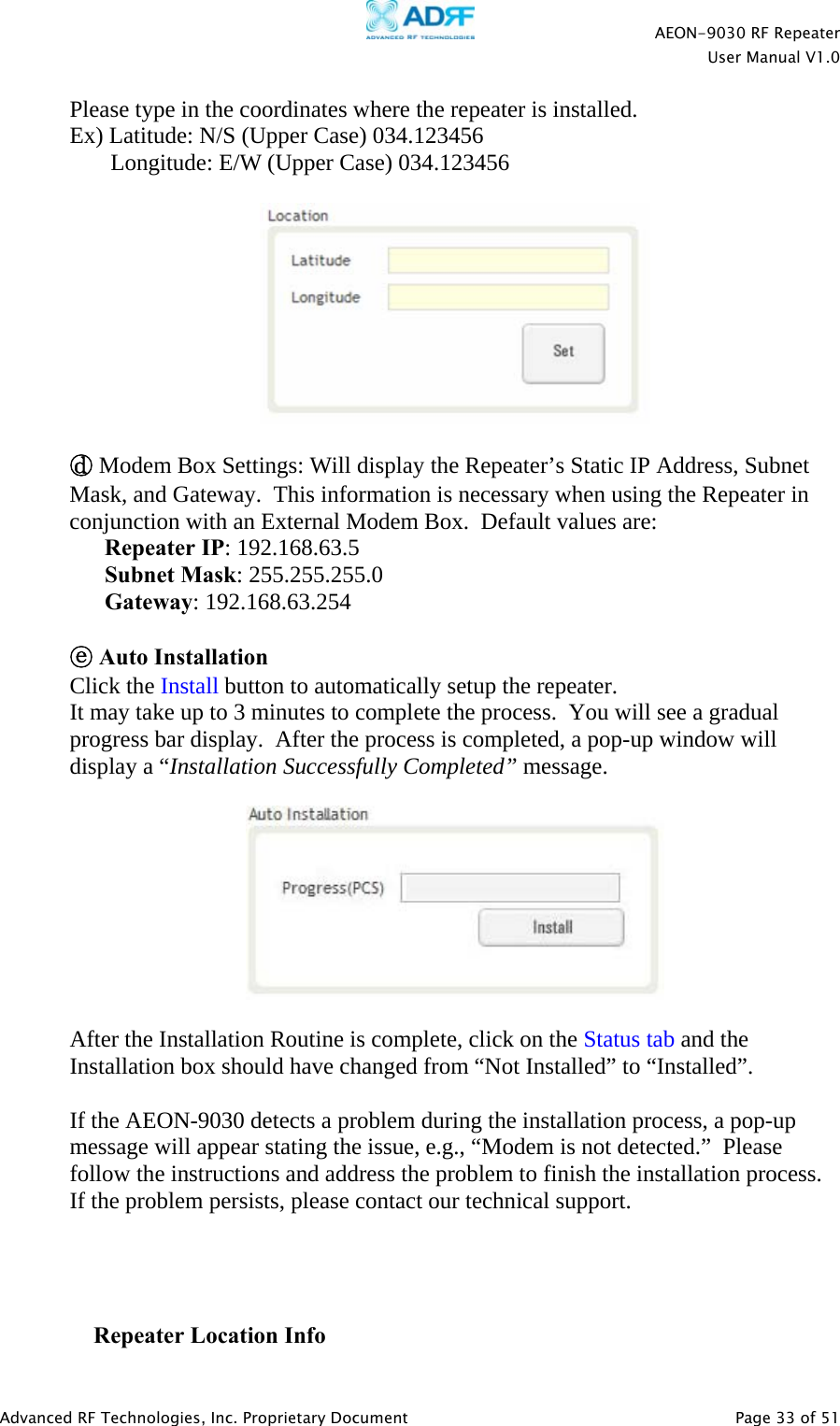    AEON-9030 RF Repeater  User Manual V1.0  Advanced RF Technologies, Inc. Proprietary Document   Page 33 of 51  Please type in the coordinates where the repeater is installed. Ex) Latitude: N/S (Upper Case) 034.123456        Longitude: E/W (Upper Case) 034.123456    ⓓ Modem Box Settings: Will display the Repeater’s Static IP Address, Subnet Mask, and Gateway.  This information is necessary when using the Repeater in conjunction with an External Modem Box.  Default values are: Repeater IP: 192.168.63.5 Subnet Mask: 255.255.255.0 Gateway: 192.168.63.254  ⓔ Auto Installation Click the Install button to automatically setup the repeater.  It may take up to 3 minutes to complete the process.  You will see a gradual progress bar display.  After the process is completed, a pop-up window will display a “Installation Successfully Completed” message.      After the Installation Routine is complete, click on the Status tab and the Installation box should have changed from “Not Installed” to “Installed”.   If the AEON-9030 detects a problem during the installation process, a pop-up message will appear stating the issue, e.g., “Modem is not detected.”  Please follow the instructions and address the problem to finish the installation process. If the problem persists, please contact our technical support.      Repeater Location Info 