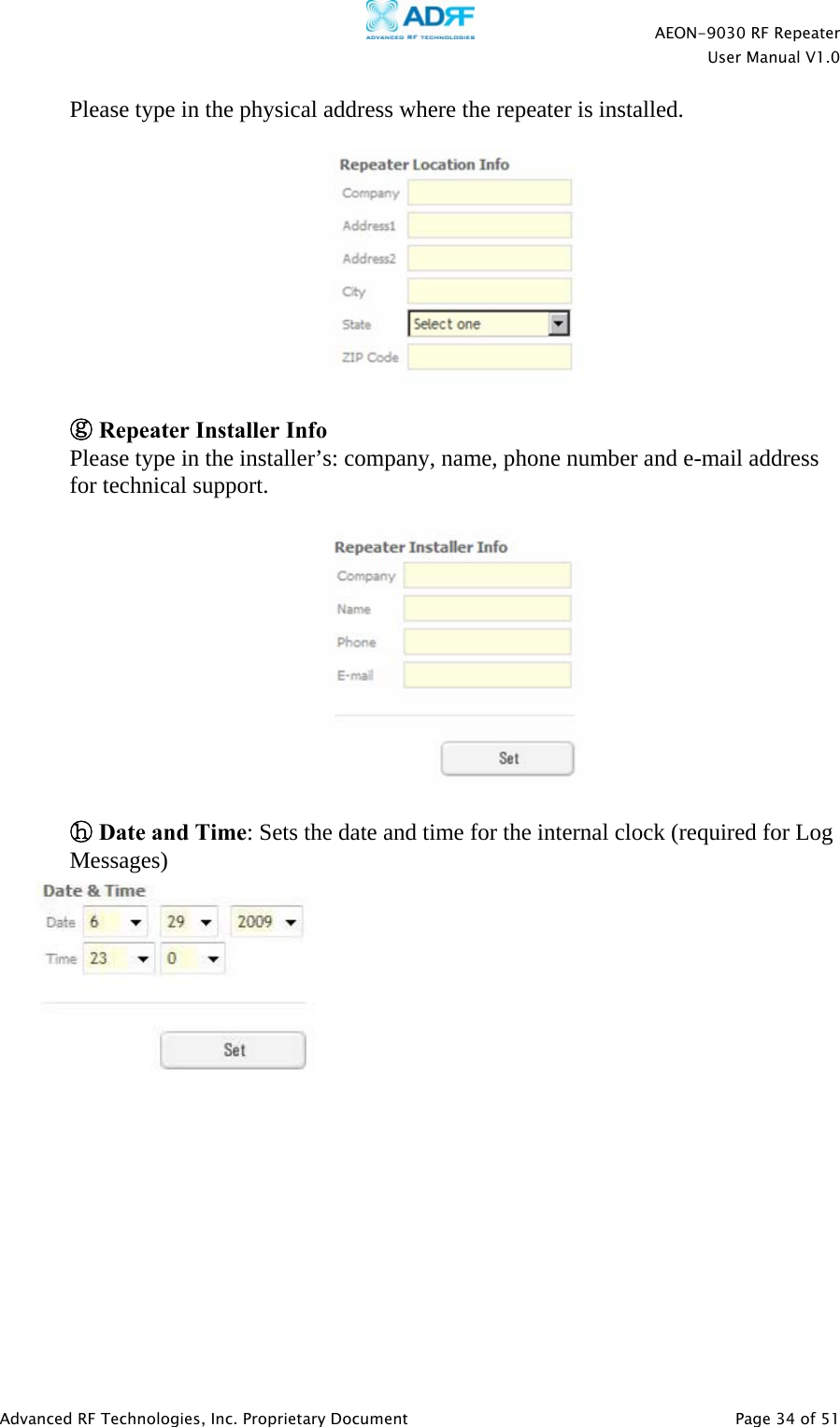    AEON-9030 RF Repeater  User Manual V1.0  Advanced RF Technologies, Inc. Proprietary Document   Page 34 of 51  Please type in the physical address where the repeater is installed.    ⓖ Repeater Installer Info Please type in the installer’s: company, name, phone number and e-mail address for technical support.    ⓗ Date and Time: Sets the date and time for the internal clock (required for Log Messages) 