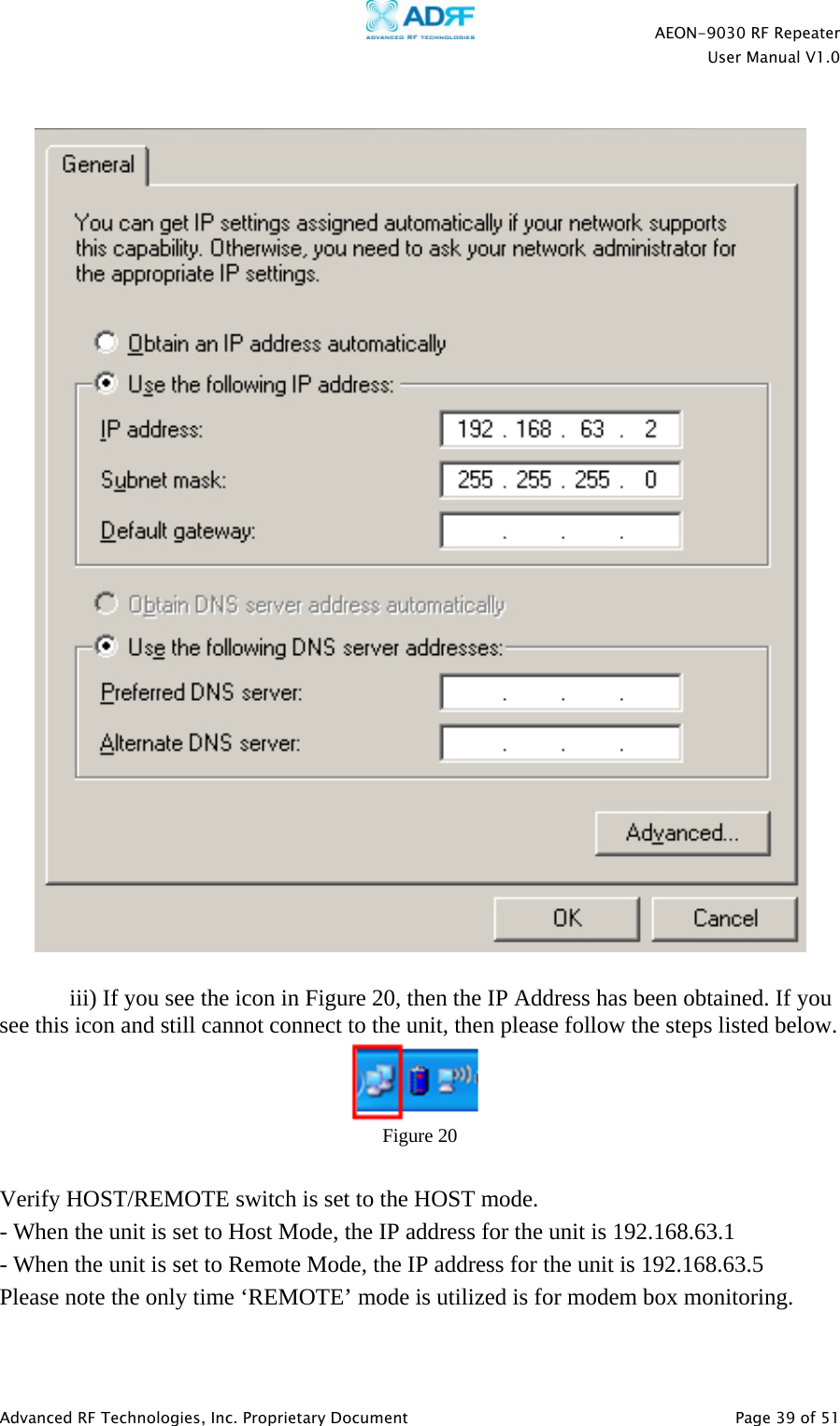    AEON-9030 RF Repeater  User Manual V1.0  Advanced RF Technologies, Inc. Proprietary Document   Page 39 of 51       iii) If you see the icon in Figure 20, then the IP Address has been obtained. If you see this icon and still cannot connect to the unit, then please follow the steps listed below.  Figure 20  Verify HOST/REMOTE switch is set to the HOST mode. - When the unit is set to Host Mode, the IP address for the unit is 192.168.63.1 - When the unit is set to Remote Mode, the IP address for the unit is 192.168.63.5 Please note the only time ‘REMOTE’ mode is utilized is for modem box monitoring.  