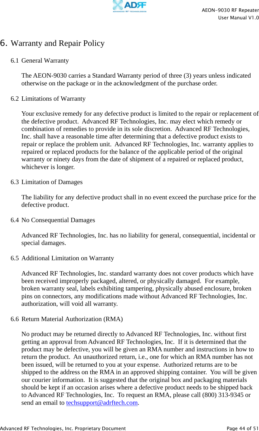   AEON-9030 RF Repeater User Manual V1.0  Advanced RF Technologies, Inc. Proprietary Document   Page 44 of 51   6. Warranty and Repair Policy  6.1 General Warranty  The AEON-9030 carries a Standard Warranty period of three (3) years unless indicated otherwise on the package or in the acknowledgment of the purchase order.  6.2 Limitations of Warranty  Your exclusive remedy for any defective product is limited to the repair or replacement of the defective product.  Advanced RF Technologies, Inc. may elect which remedy or combination of remedies to provide in its sole discretion.  Advanced RF Technologies, Inc. shall have a reasonable time after determining that a defective product exists to repair or replace the problem unit.  Advanced RF Technologies, Inc. warranty applies to repaired or replaced products for the balance of the applicable period of the original warranty or ninety days from the date of shipment of a repaired or replaced product, whichever is longer.   6.3 Limitation of Damages  The liability for any defective product shall in no event exceed the purchase price for the defective product.    6.4 No Consequential Damages  Advanced RF Technologies, Inc. has no liability for general, consequential, incidental or special damages.    6.5 Additional Limitation on Warranty  Advanced RF Technologies, Inc. standard warranty does not cover products which have been received improperly packaged, altered, or physically damaged.  For example, broken warranty seal, labels exhibiting tampering, physically abused enclosure, broken pins on connectors, any modifications made without Advanced RF Technologies, Inc. authorization, will void all warranty.    6.6 Return Material Authorization (RMA)  No product may be returned directly to Advanced RF Technologies, Inc. without first getting an approval from Advanced RF Technologies, Inc.  If it is determined that the product may be defective, you will be given an RMA number and instructions in how to return the product.  An unauthorized return, i.e., one for which an RMA number has not been issued, will be returned to you at your expense.  Authorized returns are to be shipped to the address on the RMA in an approved shipping container.  You will be given our courier information.  It is suggested that the original box and packaging materials should be kept if an occasion arises where a defective product needs to be shipped back to Advanced RF Technologies, Inc.  To request an RMA, please call (800) 313-9345 or send an email to techsupport@adrftech.com.  