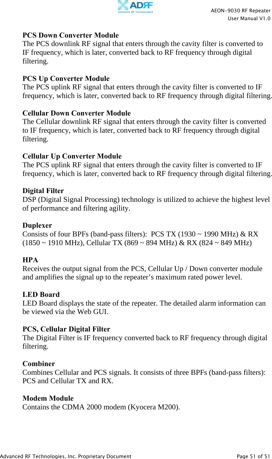    AEON-9030 RF Repeater  User Manual V1.0  Advanced RF Technologies, Inc. Proprietary Document   Page 51 of 51  PCS Down Converter Module The PCS downlink RF signal that enters through the cavity filter is converted to IF frequency, which is later, converted back to RF frequency through digital filtering.  PCS Up Converter Module The PCS uplink RF signal that enters through the cavity filter is converted to IF frequency, which is later, converted back to RF frequency through digital filtering.  Cellular Down Converter Module The Cellular downlink RF signal that enters through the cavity filter is converted to IF frequency, which is later, converted back to RF frequency through digital filtering.  Cellular Up Converter Module The PCS uplink RF signal that enters through the cavity filter is converted to IF frequency, which is later, converted back to RF frequency through digital filtering.  Digital Filter DSP (Digital Signal Processing) technology is utilized to achieve the highest level of performance and filtering agility.  Duplexer Consists of four BPFs (band-pass filters):  PCS TX (1930 ~ 1990 MHz) &amp; RX (1850 ~ 1910 MHz), Cellular TX (869 ~ 894 MHz) &amp; RX (824 ~ 849 MHz)  HPA  Receives the output signal from the PCS, Cellular Up / Down converter module and amplifies the signal up to the repeater’s maximum rated power level.  LED Board  LED Board displays the state of the repeater. The detailed alarm information can be viewed via the Web GUI.  PCS, Cellular Digital Filter The Digital Filter is IF frequency converted back to RF frequency through digital filtering.  Combiner Combines Cellular and PCS signals. It consists of three BPFs (band-pass filters):  PCS and Cellular TX and RX.  Modem Module Contains the CDMA 2000 modem (Kyocera M200).  