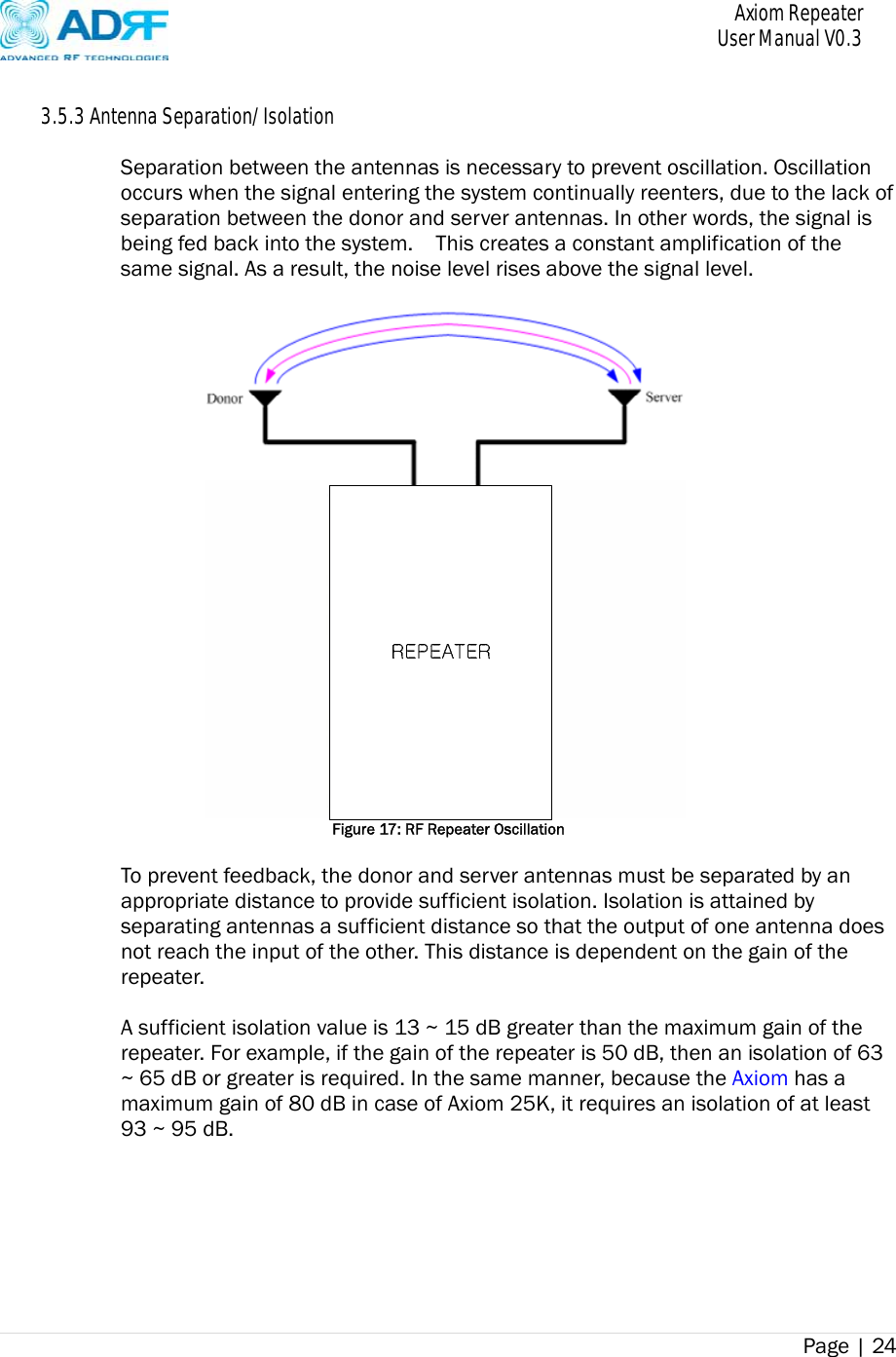       Axiom Repeater     User Manual V0.3 Page | 24     3.5.3 Antenna Separation/Isolation  Separation between the antennas is necessary to prevent oscillation. Oscillation occurs when the signal entering the system continually reenters, due to the lack of separation between the donor and server antennas. In other words, the signal is being fed back into the system.    This creates a constant amplification of the same signal. As a result, the noise level rises above the signal level.   Figure 17: RF Repeater Oscillation  To prevent feedback, the donor and server antennas must be separated by an appropriate distance to provide sufficient isolation. Isolation is attained by separating antennas a sufficient distance so that the output of one antenna does not reach the input of the other. This distance is dependent on the gain of the repeater.   A sufficient isolation value is 13 ~ 15 dB greater than the maximum gain of the repeater. For example, if the gain of the repeater is 50 dB, then an isolation of 63 ~ 65 dB or greater is required. In the same manner, because the Axiom has a maximum gain of 80 dB in case of Axiom 25K, it requires an isolation of at least 93 ~ 95 dB.  