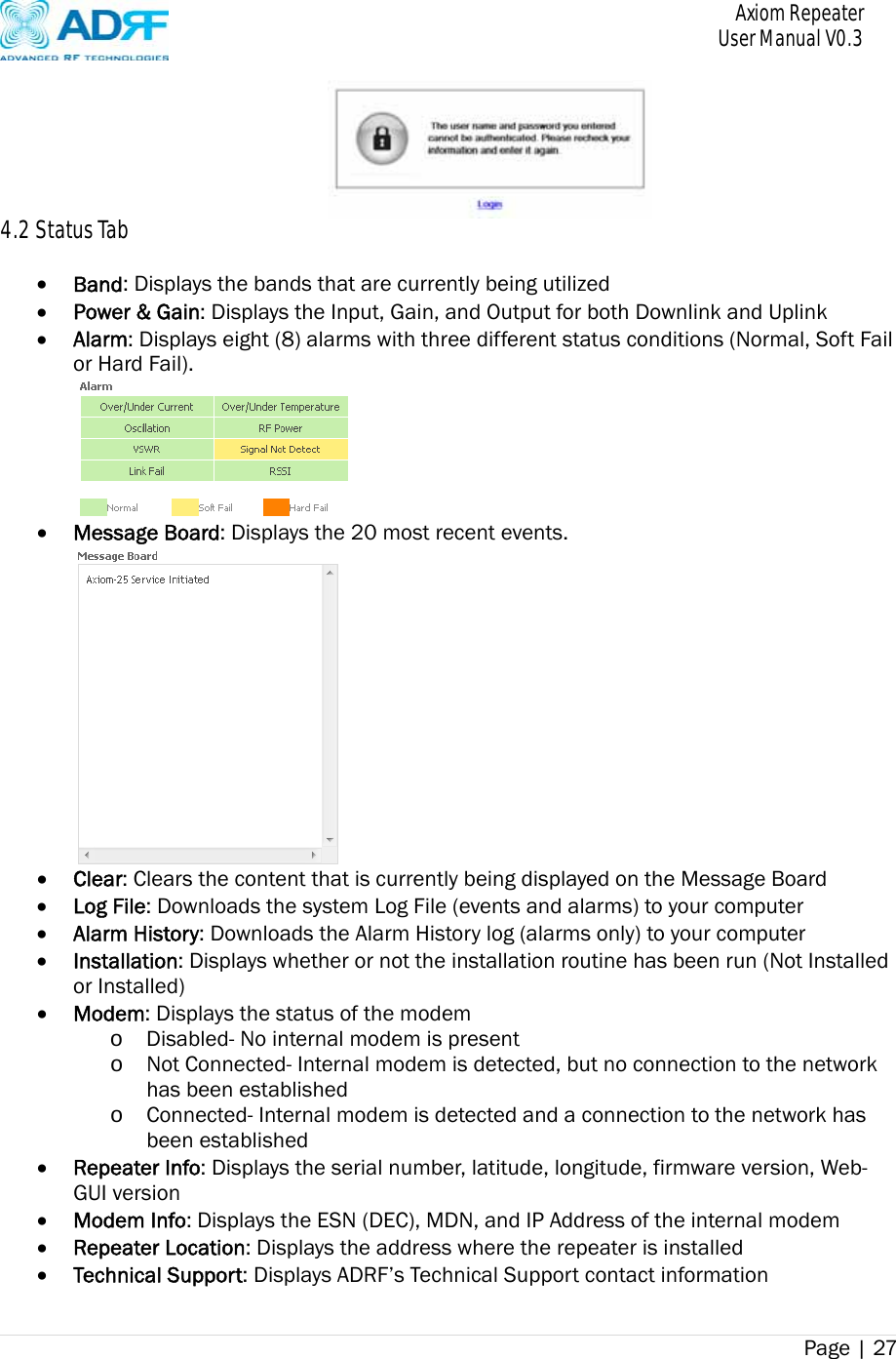       Axiom Repeater     User Manual V0.3 Page | 27     4.2 Status Tab   Band: Displays the bands that are currently being utilized  Power &amp; Gain: Displays the Input, Gain, and Output for both Downlink and Uplink  Alarm: Displays eight (8) alarms with three different status conditions (Normal, Soft Fail or Hard Fail).   Message Board: Displays the 20 most recent events.   Clear: Clears the content that is currently being displayed on the Message Board  Log File: Downloads the system Log File (events and alarms) to your computer  Alarm History: Downloads the Alarm History log (alarms only) to your computer    Installation: Displays whether or not the installation routine has been run (Not Installed or Installed)  Modem: Displays the status of the modem o Disabled- No internal modem is present o Not Connected- Internal modem is detected, but no connection to the network has been established o Connected- Internal modem is detected and a connection to the network has been established  Repeater Info: Displays the serial number, latitude, longitude, firmware version, Web-GUI version  Modem Info: Displays the ESN (DEC), MDN, and IP Address of the internal modem    Repeater Location: Displays the address where the repeater is installed  Technical Support: Displays ADRF’s Technical Support contact information 