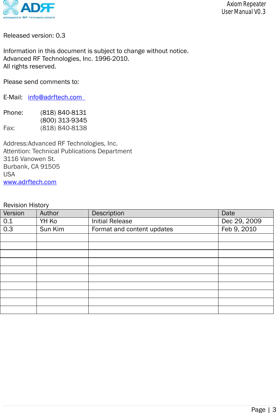       Axiom Repeater     User Manual V0.3 Page | 3     Released version: 0.3  Information in this document is subject to change without notice. Advanced RF Technologies, Inc. 1996-2010.     All rights reserved.  Please send comments to:  E-Mail:  info@adrftech.com    Phone:   (818) 840-8131    (800) 313-9345 Fax:     (818)  840-8138  Address: Advanced RF Technologies, Inc. Attention: Technical Publications Department 3116 Vanowen St. Burbank, CA 91505 USA www.adrftech.com   Revision History Version  Author  Description Date 0.1  YH Ko  Initial Release Dec 29, 20090.3  Sun Kim Format and content updates Feb 9, 2010                                                             