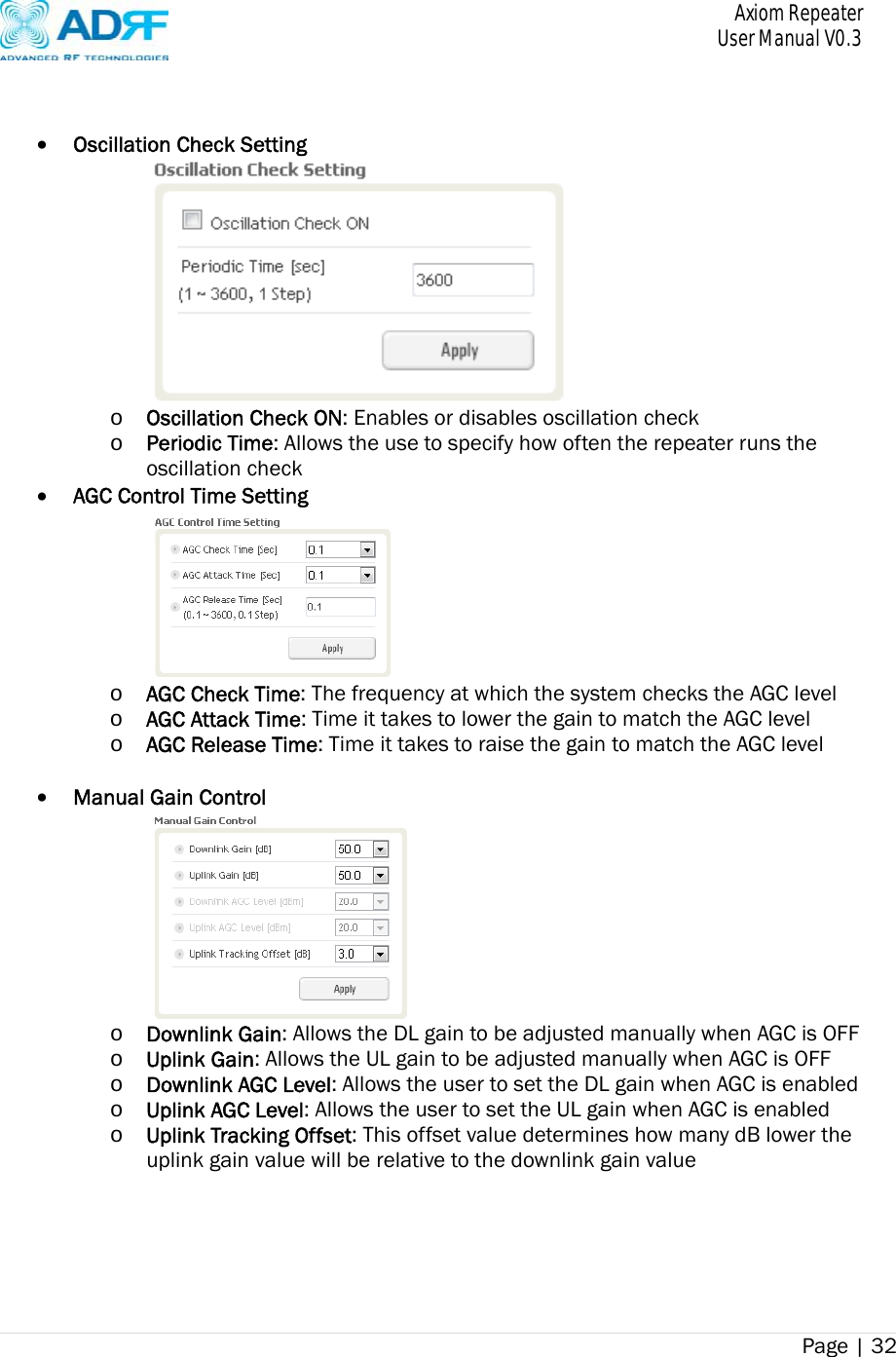       Axiom Repeater     User Manual V0.3 Page | 32       Oscillation Check Setting  o Oscillation Check ON: Enables or disables oscillation check o Periodic Time: Allows the use to specify how often the repeater runs the oscillation check  AGC Control Time Setting  o AGC Check Time: The frequency at which the system checks the AGC level o AGC Attack Time: Time it takes to lower the gain to match the AGC level o AGC Release Time: Time it takes to raise the gain to match the AGC level     Manual Gain Control  o Downlink Gain: Allows the DL gain to be adjusted manually when AGC is OFF o Uplink Gain: Allows the UL gain to be adjusted manually when AGC is OFF o Downlink AGC Level: Allows the user to set the DL gain when AGC is enabled o Uplink AGC Level: Allows the user to set the UL gain when AGC is enabled o Uplink Tracking Offset: This offset value determines how many dB lower the uplink gain value will be relative to the downlink gain value      