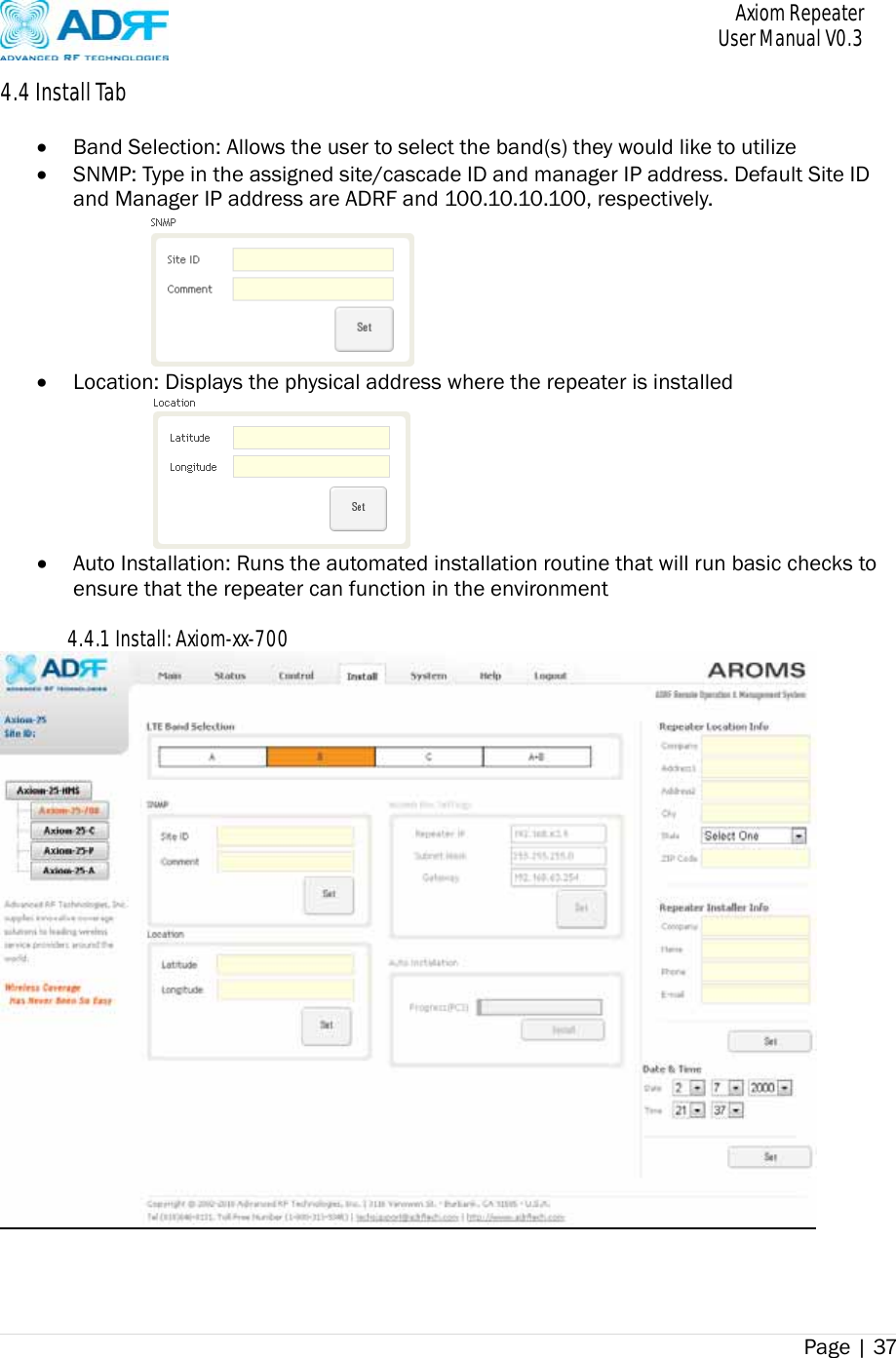       Axiom Repeater     User Manual V0.3 Page | 37    4.4 Install Tab   Band Selection: Allows the user to select the band(s) they would like to utilize  SNMP: Type in the assigned site/cascade ID and manager IP address. Default Site ID and Manager IP address are ADRF and 100.10.10.100, respectively.   Location: Displays the physical address where the repeater is installed   Auto Installation: Runs the automated installation routine that will run basic checks to ensure that the repeater can function in the environment  4.4.1 Install: Axiom-xx-700  