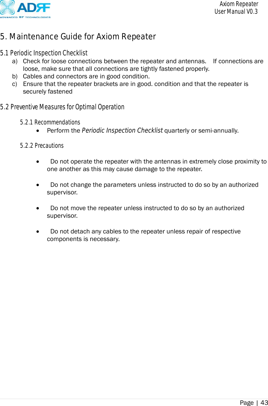       Axiom Repeater     User Manual V0.3 Page | 43     5. Maintenance Guide for Axiom Repeater  5.1 Periodic Inspection Checklist a) Check for loose connections between the repeater and antennas.    If connections are loose, make sure that all connections are tightly fastened properly. b) Cables and connectors are in good condition. c) Ensure that the repeater brackets are in good. condition and that the repeater is securely fastened  5.2 Preventive Measures for Optimal Operation  5.2.1 Recommendations  Perform the Periodic Inspection Checklist quarterly or semi-annually.  5.2.2 Precautions     Do not operate the repeater with the antennas in extremely close proximity to one another as this may cause damage to the repeater.     Do not change the parameters unless instructed to do so by an authorized supervisor.     Do not move the repeater unless instructed to do so by an authorized supervisor.     Do not detach any cables to the repeater unless repair of respective components is necessary. 