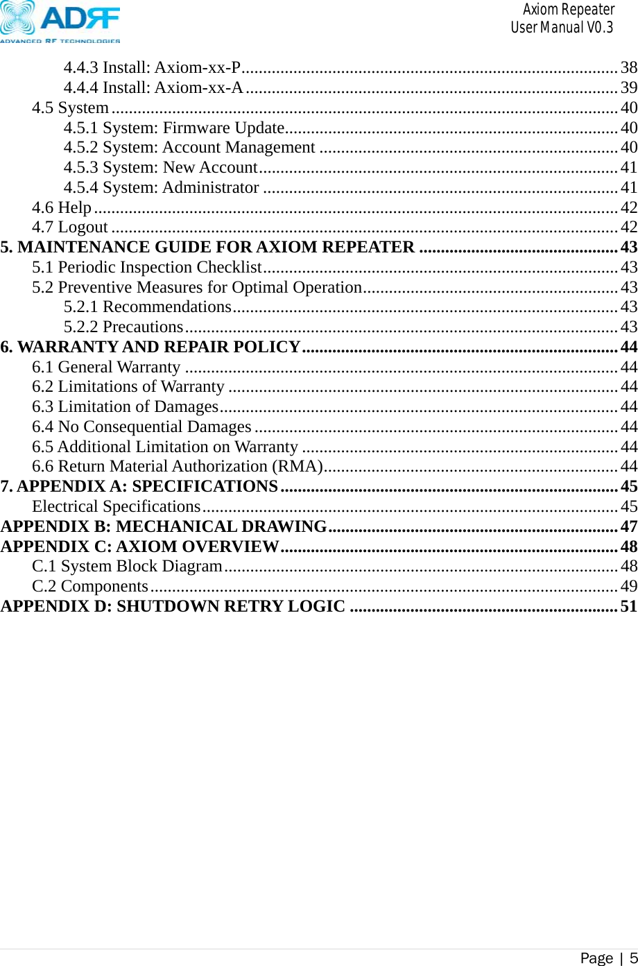       Axiom Repeater     User Manual V0.3 Page | 5    4.4.3 Install: Axiom-xx-P ....................................................................................... 384.4.4 Install: Axiom-xx-A ...................................................................................... 394.5 System ..................................................................................................................... 404.5.1 System: Firmware Update............................................................................. 404.5.2 System: Account Management ..................................................................... 404.5.3 System: New Account ................................................................................... 414.5.4 System: Administrator .................................................................................. 414.6 Help ......................................................................................................................... 424.7 Logout ..................................................................................................................... 425. MAINTENANCE GUIDE FOR AXIOM REPEATER .............................................. 435.1 Periodic Inspection Checklist .................................................................................. 435.2 Preventive Measures for Optimal Operation ........................................................... 435.2.1 Recommendations ......................................................................................... 435.2.2 Precautions .................................................................................................... 436. WARRANTY AND REPAIR POLICY ......................................................................... 446.1 General Warranty .................................................................................................... 446.2 Limitations of Warranty .......................................................................................... 446.3 Limitation of Damages ............................................................................................ 446.4 No Consequential Damages .................................................................................... 446.5 Additional Limitation on Warranty ......................................................................... 446.6 Return Material Authorization (RMA) .................................................................... 447. APPENDIX A: SPECIFICATIONS .............................................................................. 45Electrical Specifications ................................................................................................ 45APPENDIX B: MECHANICAL DRAWING ................................................................... 47APPENDIX C: AXIOM OVERVIEW .............................................................................. 48C.1 System Block Diagram ........................................................................................... 48C.2 Components ............................................................................................................ 49APPENDIX D: SHUTDOWN RETRY LOGIC .............................................................. 51 