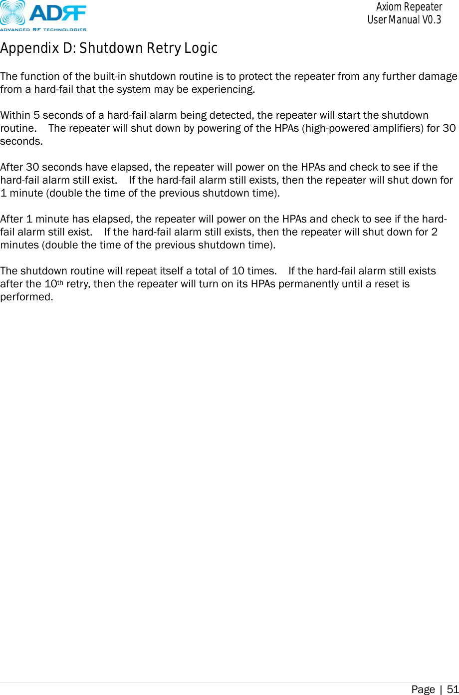       Axiom Repeater     User Manual V0.3 Page | 51    Appendix D: Shutdown Retry Logic  The function of the built-in shutdown routine is to protect the repeater from any further damage from a hard-fail that the system may be experiencing.  Within 5 seconds of a hard-fail alarm being detected, the repeater will start the shutdown routine.    The repeater will shut down by powering of the HPAs (high-powered amplifiers) for 30 seconds.    After 30 seconds have elapsed, the repeater will power on the HPAs and check to see if the hard-fail alarm still exist.    If the hard-fail alarm still exists, then the repeater will shut down for 1 minute (double the time of the previous shutdown time).  After 1 minute has elapsed, the repeater will power on the HPAs and check to see if the hard-fail alarm still exist.    If the hard-fail alarm still exists, then the repeater will shut down for 2 minutes (double the time of the previous shutdown time).  The shutdown routine will repeat itself a total of 10 times.    If the hard-fail alarm still exists after the 10th retry, then the repeater will turn on its HPAs permanently until a reset is performed. 