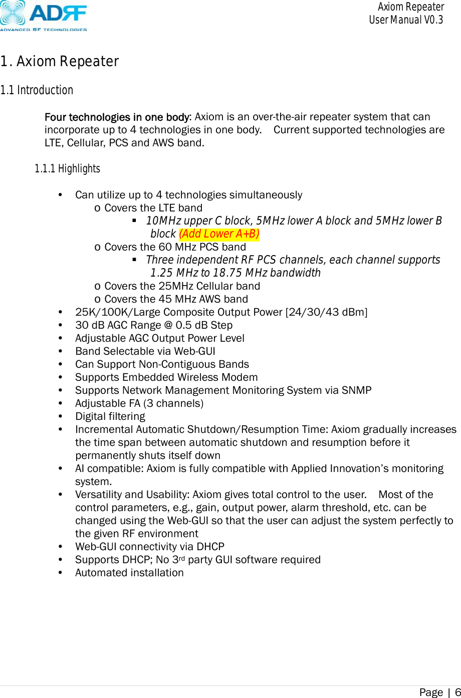       Axiom Repeater     User Manual V0.3 Page | 6     1. Axiom Repeater  1.1 Introduction  Four technologies in one body: Axiom is an over-the-air repeater system that can incorporate up to 4 technologies in one body.    Current supported technologies are LTE, Cellular, PCS and AWS band.      1.1.1 Highlights  • Can utilize up to 4 technologies simultaneously   o Covers the LTE band    10MHz upper C block, 5MHz lower A block and 5MHz lower B block (Add Lower A+B) o Covers the 60 MHz PCS band    Three independent RF PCS channels, each channel supports 1.25 MHz to 18.75 MHz bandwidth o Covers the 25MHz Cellular band o Covers the 45 MHz AWS band • 25K/100K/Large Composite Output Power [24/30/43 dBm] • 30 dB AGC Range @ 0.5 dB Step • Adjustable AGC Output Power Level • Band Selectable via Web-GUI • Can Support Non-Contiguous Bands • Supports Embedded Wireless Modem • Supports Network Management Monitoring System via SNMP • Adjustable FA (3 channels) • Digital filtering • Incremental Automatic Shutdown/Resumption Time: Axiom gradually increases the time span between automatic shutdown and resumption before it permanently shuts itself down • AI compatible: Axiom is fully compatible with Applied Innovation’s monitoring system. • Versatility and Usability: Axiom gives total control to the user.    Most of the control parameters, e.g., gain, output power, alarm threshold, etc. can be changed using the Web-GUI so that the user can adjust the system perfectly to the given RF environment • Web-GUI connectivity via DHCP • Supports DHCP; No 3rd party GUI software required • Automated installation 