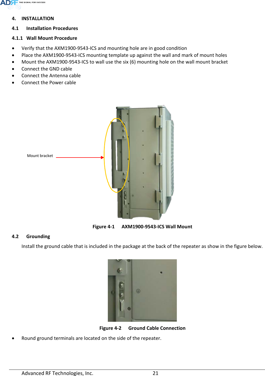  4. INSTALLATION 4.1 Installation Procedures 4.1.1 Wall Mount Procedure • Verify that the AXM1900-9543-ICS and mounting hole are in good condition • Place the AXM1900-9543-ICS mounting template up against the wall and mark of mount holes • Mount the AXM1900-9543-ICS to wall use the six (6) mounting hole on the wall mount bracket • Connect the GND cable • Connect the Antenna cable • Connect the Power cable    Figure 4-1  AXM1900-9543-ICS Wall Mount 4.2 Grounding Install the ground cable that is included in the package at the back of the repeater as show in the figure below.   Figure 4-2  Ground Cable Connection • Round ground terminals are located on the side of the repeater.     Mount bracket Advanced RF Technologies, Inc.       21    